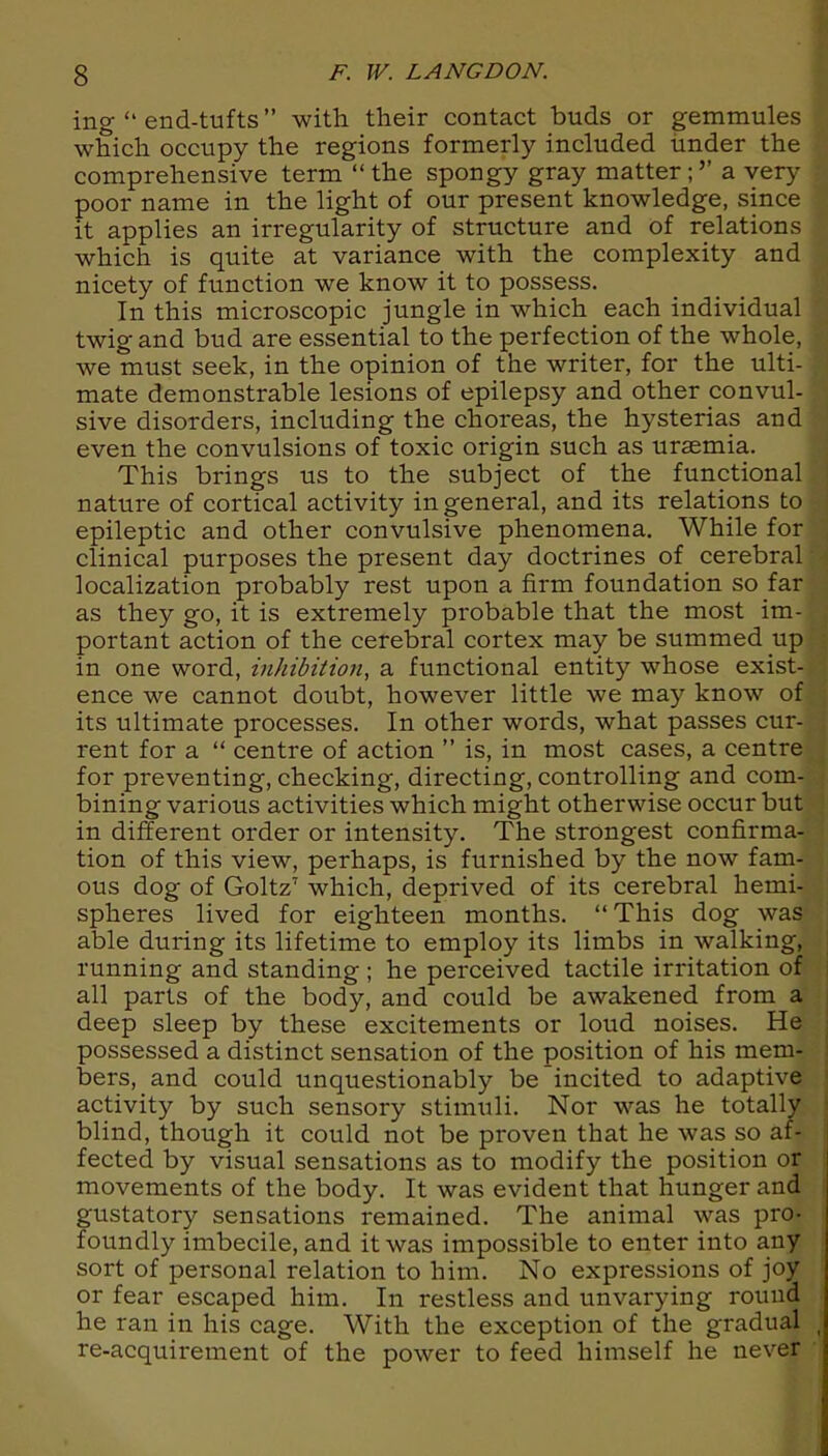 ing “ end-tufts” with their contact buds or gemmules which occupy the regions formerly included under the comprehensive term “the spongy gray matter;’’ a very poor name in the light of our present knowledge, since it applies an irregularity of structure and of relations which is quite at variance with the complexity and nicety of function we know it to possess. In this microscopic jungle in which each individual twig and bud are essential to the perfection of the whole, we must seek, in the opinion of the writer, for the ulti- mate demonstrable lesions of epilepsy and other convul- sive disorders, including the choreas, the hysterias and even the convulsions of toxic origin such as uraemia. This brings us to the subject of the functional nature of cortical activity in general, and its relations to epileptic and other convulsive phenomena. While for clinical purposes the present day doctrines of cerebral localization probably rest upon a firm foundation so far as they go, it is extremely probable that the most im- portant action of the cerebral cortex may be summed up in one word, inhibition, a functional entity whose exist- ence we cannot doubt, however little we may know of its ultimate processes. In other words, what passes cur- rent for a “ centre of action ” is, in most cases, a centre for preventing, checking, directing, controlling and com- bining various activities which might otherwise occur but in different order or intensity. The strongest confirma- tion of this view, perhaps, is furnished by the now fam- ous dog of Goltz7 which, deprived of its cerebral hemi- spheres lived for eighteen months. “This dog was able during its lifetime to employ its limbs in walking, running and standing; he perceived tactile irritation of all parts of the body, and could be awakened from a deep sleep by these excitements or loud noises. He possessed a distinct sensation of the position of his mem- bers, and could unquestionably be incited to adaptive activity by such sensory stimuli. Nor was he totally blind, though it could not be proven that he was so af- fected by visual sensations as to modify the position or movements of the body. It was evident that hunger and gustatory sensations remained. The animal was pro- foundly imbecile, and it was impossible to enter into any sort of personal relation to him. No expressions of joy or fear escaped him. In restless and unvarying round he ran in his cage. With the exception of the gradual re-acquirement of the power to feed himself he never