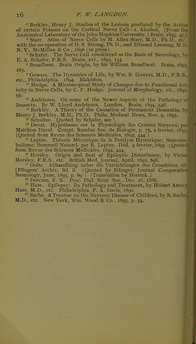 6 Berkley, Henry J. Studies of the Lesions produced by the Action I of certain Poisons on the Cortical Nerve Cell—I. Alcohol. (From the IS Anatomical Laboratory of the John Hopkins University.) Brain, 1895. 473.9 6 Starr. Atlas of Nerve Cells by M. Allen Starr, M.D., Ph.D., etc., 8 with the co-operation of O. S Strong, Ph D., and Edward Leaning, M.D. N. Y.. McMillan & Co., 1896 (in press). 7 Schafer. The Nerve Cell considered as the Basis of Neurolog}’, by g E. A. Schafer, F.R.S. Brain, xvi., 1893, 134. 8 Broadbent. Brain Origin, by Sir William Broadbent. Brain, 1895, a 185. 9 Gowers. The Dynamics of Life, by Wm. R Gowers, M.D , F.R.S., ?« etc., Philadelphia. 1894. Blakiston. 10 Hodge. A Microscopical Study of Changes due to Functional Act--13 ivity in Nerve Cells, by C. F. Hodge. Journal of Morphology, vii., 1892.11 95- 11 Andriezen. O11 some of the Newer Aspects of the Pathology of Insanity. By W. Lloyd Andriezen. London. Brain, 1894, 548. 12 Berkley. A Theory of the Causation of Permanent Dementia, by y Henry J. Berkley, M.D., Ph.D. Phila. Medical News, Nov. 9, 1895. 13 Schultze. Quoted by Schafer, see L 14 Duval. Hypotheses sur la Physiologie des Centres Nerveux, par ' Matthias Duval. Cornpt. Rendus Soc. de Biologie, p. 75, 2 fevrier, 1895.. . (Quoted from Revue des Sciences Medicales, 1895, 444.) 16 Lepine. Theorie Mecanique de la Paralyse Hysterique; Somnam- ; bulisme; Sommeil Naturel, par R. Lepine. Ibid. 9 fevrier, 1S95. (Quoted 1 from Revue des Sciences Medicales, 1894, 444. * 16 Horsley. Origin and Seat of Epileptic Disturbance^ by Victor Horsley, F.R.S., etc. British Med. Journal, April, 1892, 696. 11 Goltz. Abhandlung ueber die Verriclitungen des Grosshirns, vii 1 (Pflugers’ Archiv, Bd. li. (Quoted by Edinger, Journal Comparative Neurology, June, 1893, p. 69 ) (Translation by Herrick.) 18 Dercum, F. X. Proc. Phil. Neur Soc., Dec 26, 1886. 19 Hare. Epilepsy: Its Pathology and Treatment, by Hobart Amory Hare, M.D., etc. Philadelphia, F. A. Davis, 1890. 20 Sachs. A Treatise on the Nervous Disease of Children, by B. Sachslf M.D., etc. New York, Wm. Wood & Co., 1895, p. 54. -