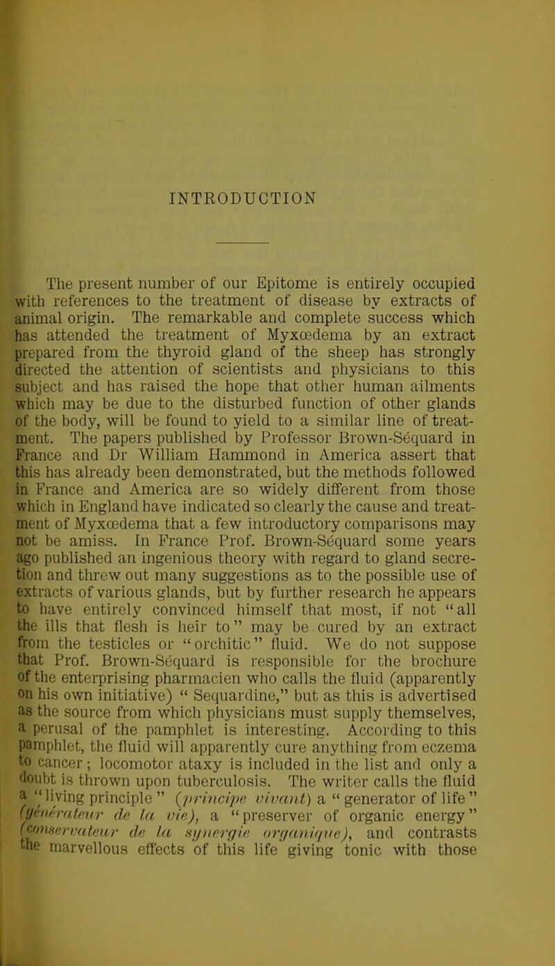 INTRODUCTION The present number of our Epitome is entirely occupied with references to the treatment of disease by extracts of animal origin. The remarkable and complete success which has attended the treatment of Myxoedema by an extract prepared from the thyroid gland of the sheep has strongly directed the attention of scientists and physicians to this subject and has raised the hope that other human ailments which may be due to the disturbed function of other glands of the body, will be found to yield to a similar line of treat- ment. The papers published by Professor Brown-Sequard in France and Dr William Hammond in America assert that this has already been demonstrated, but the methods followed in France and America are so widely different from those which in England have indicated so clearly the cause and treat- ment of Myxoedema that a few introductory comparisons may not be amiss. In France Prof. Brown-Sequard some years ago published an ingenious theory with regard to gland secre- tion and threw out many suggestions as to the possible use of extracts of various glands, but by further research he appears to have entirely convinced himself that most, if not “all the ills that flesh is heir to” may be cured by an extract from the testicles or “orchitie” fluid. We do not suppose that Prof. Brown-Sequard is responsible for the brochure of the enterprising pharmacien who calls the fluid (apparently on his own initiative) “ Sequardine,” but as this is advertised as the source from which physicians must supply themselves, a perusal of the pamphlet is interesting. According to this pamphlet, the fluid will apparently cure anything from eczema to cancer; locomotor ataxy is included in the list and only a doubt is thrown upon tuberculosis. The writer calls the fluid a “living principle ” (principe vivant) a “ generator of life” (ffenerateiir do la vie), a “preserver of organic energy” (cfinaervateur do la synergic organique), and contrasts the marvellous effects of this life giving tonic with those