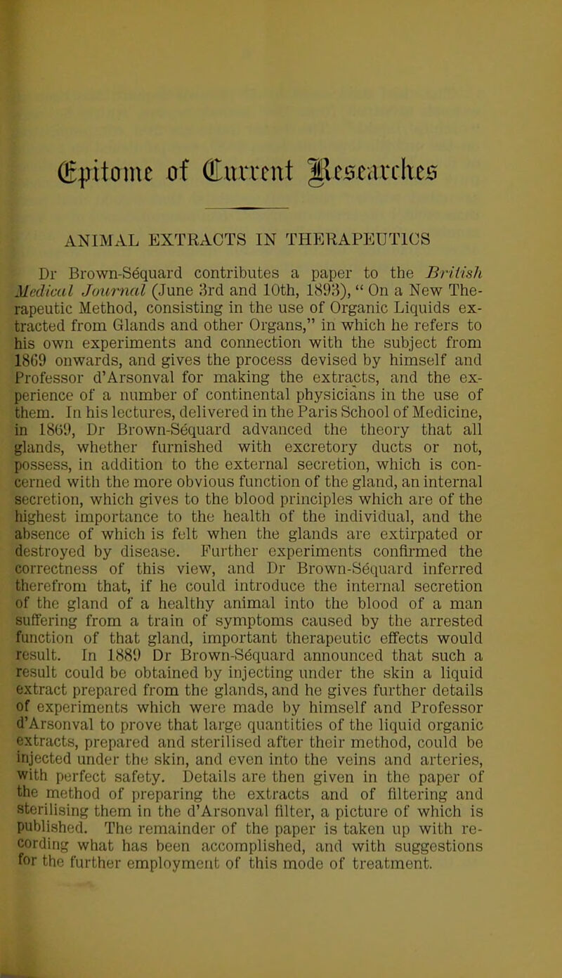 (Epitome of Current Iftesearcheo ANIMAL EXTRACTS IN THERAPEUTICS Dr Brown-Sequard contributes a paper to the British Medical Journal (June 3rd and 10th, 1893), “ On a New The- rapeutic Method, consisting in the use of Organic Liquids ex- tracted from Glands and other Organs,” in which he refers to his own experiments and connection with the subject from 1809 onwards, and gives the process devised by himself and Professor d’Arsonval for making the extracts, and the ex- perience of a number of continental physicians in the use of them. In his lectures, delivered in the Paris School of Medicine, in 1869, Dr Brown-Sequard advanced the theory that all glands, whether furnished with excretory ducts or not, possess, in addition to the external secretion, which is con- cerned with the more obvious function of the gland, an internal secretion, which gives to the blood principles which are of the highest importance to the health of the individual, and the absence of which is felt when the glands are extirpated or destroyed by disease. Further experiments confirmed the correctness of this view, and Dr Brown-Sequard inferred therefrom that, if he could introduce the internal secretion of the gland of a healthy animal into the blood of a man suffering from a train of symptoms caused by the arrested function of that gland, important therapeutic effects would result. In 1889 Dr Brown-Sequard announced that such a result could be obtained by injecting under the skin a liquid extract prepared from the glands, and he gives further details of experiments which were made by himself and Professor d’Arsonval to prove that large quantities of the liquid organic extracts, prepared and sterilised after their method, could be injected under the skin, and even into the veins and arteries, with perfect safety. Details are then given in the paper of the method of preparing the extracts and of filtering and sterilising them in the d’Arsonval filter, a picture of which is published. The remainder of the paper is taken up with re- cording what has been accomplished, and with suggestions for the further employment of this mode of treatment.