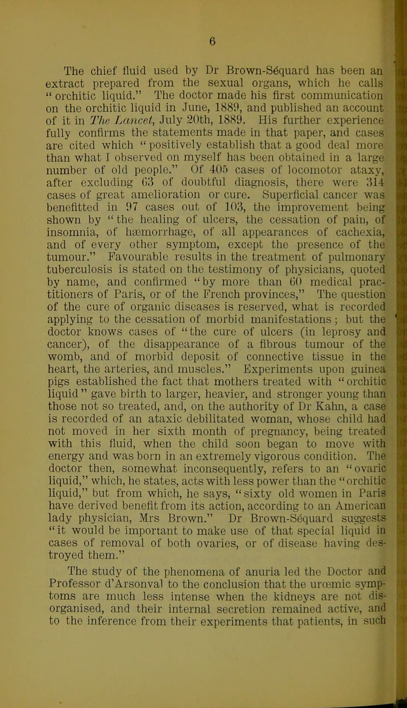 The chief fluid used by Dr Brown-Sdquard has been an extract prepared from the sexual organs, which he calls “ orchitic liquid.” The doctor made his first communication on the orchitic liquid in June, 1889, and published an account of it in The Lancet, July 20th, 1889. His further experience fully confirms the statements made in that paper, and cases are cited which “ positively establish that a good deal more than what I observed on myself has been obtained in a large number of old people.” Of 405 cases of locomotor ataxy, after excluding 63 of doubtful diagnosis, there were 314 cases of great amelioration or cure. Superficial cancer was benefitted in 97 cases out of 103, the improvement being shown by “ the healing of ulcers, the cessation of pain, of insomnia, of haemorrhage, of all appearances of cachexia, and of every other symptom, except the presence of the tumour.” Favourable results in the treatment of pulmonary tuberculosis is stated on the testimony of physicians, quoted by name, and confirmed “by more than 60 medical prac- titioners of Paris, or of the French provinces,” The question of the cure of organic diseases is reserved, what is recorded applying to the cessation of morbid manifestations; but the 1 doctor knows cases of “the cure of ulcers (in leprosy and cancer), of the disappearance of a fibrous tumour of the womb, and of morbid deposit of connective tissue in the heart, the arteries, and muscles.” Experiments upon guinea pigs established the fact that mothers treated with “ orchitic liquid ” gave birth to larger, heavier, and stronger young than those not so treated, and, on the authority of Dr Kahn, a case is recorded of an ataxic debilitated woman, whose child had not moved in her sixth month of pregnancy, being treated with this fluid, when the child soon began to move with energy and was born in an extremely vigorous condition. The doctor then, somewhat inconsequently, refers to an “ovaric liquid,” which, he states, acts with less power than the “orchitic liquid,” but from which, he says, “ sixty old women in Paris have derived benefit from its action, according to an American lady physician, Mrs Brown.” Dr Brown-Sdquard suggests “ it would be important to make use of that special liquid in cases of removal of both ovaries, or of disease having des- troyed them.” The study of the phenomena of anuria led the Doctor and Professor d’Arsonval to the conclusion that the uroemic symp- toms are much less intense when the kidneys are not dis- organised, and their internal secretion remained active, and to the inference from their experiments that patients, in such