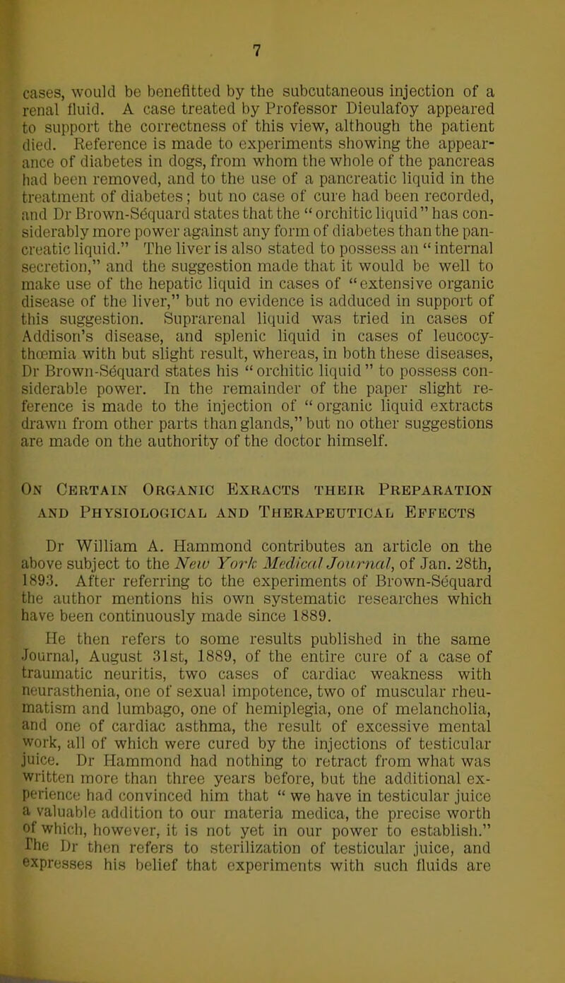 cases, would be benefited by the subcutaneous injection of a renal fluid. A case treated by Professor Dieulafoy appeared to support the correctness of this view, although the patient died. Reference is made to experiments showing the appear- ance of diabetes in dogs, from whom the whole of the pancreas had been removed, and to the use of a pancreatic liquid in the treatment of diabetes; but no case of cure had been recorded, and Dr Brown-Sdquard states that the “ orchitic liquid” has con- siderably more power against any form of diabetes than the pan- creatic liquid.” The liver is also stated to possess an “ internal secretion,” and the suggestion made that it would be well to make use of the hepatic liquid in cases of “extensive organic disease of the liver,” but no evidence is adduced in support of this suggestion. Suprarenal liquid was tried in cases of Addison’s disease, and splenic liquid in cases of leucocy- thcemia with but slight result, whereas, in both these diseases, Dr Brown-Sequard states his “ orchitic liquid ” to possess con- siderable power. In the remainder of the paper slight re- ference is made to the injection of “ organic liquid extracts drawn from other parts than glands,” but no other suggestions are made on the authority of the doctor himself. On Certain Organic Exracts their Preparation and Physiological and Therapeutical Effects Dr William A. Hammond contributes an article on the above subject to the New York Medical Journal, of Jan. 28th, 1893. After referring to the experiments of Brown-Sequard the author mentions his own systematic researches which have been continuously made since 1889. He then refers to some results published in the same Journal, August 31st, 1889, of the entire cure of a case of traumatic neuritis, two cases of cardiac weakness with neurasthenia, one of sexual impotence, two of muscular rheu- matism and lumbago, one of hemiplegia, one of melancholia, and one of cardiac asthma, the result of excessive mental work, all of which were cured by the injections of testicular juice. Dr Hammond had nothing to retract from what was written more than three years before, but the additional ex- perience had convinced him that “ we have in testicular juice a valuable addition to our materia medica, the precise worth of which, however, it is not yet in our power to establish.” The Dr then refers to sterilization of testicular juice, and expresses his belief that experiments with such fluids are