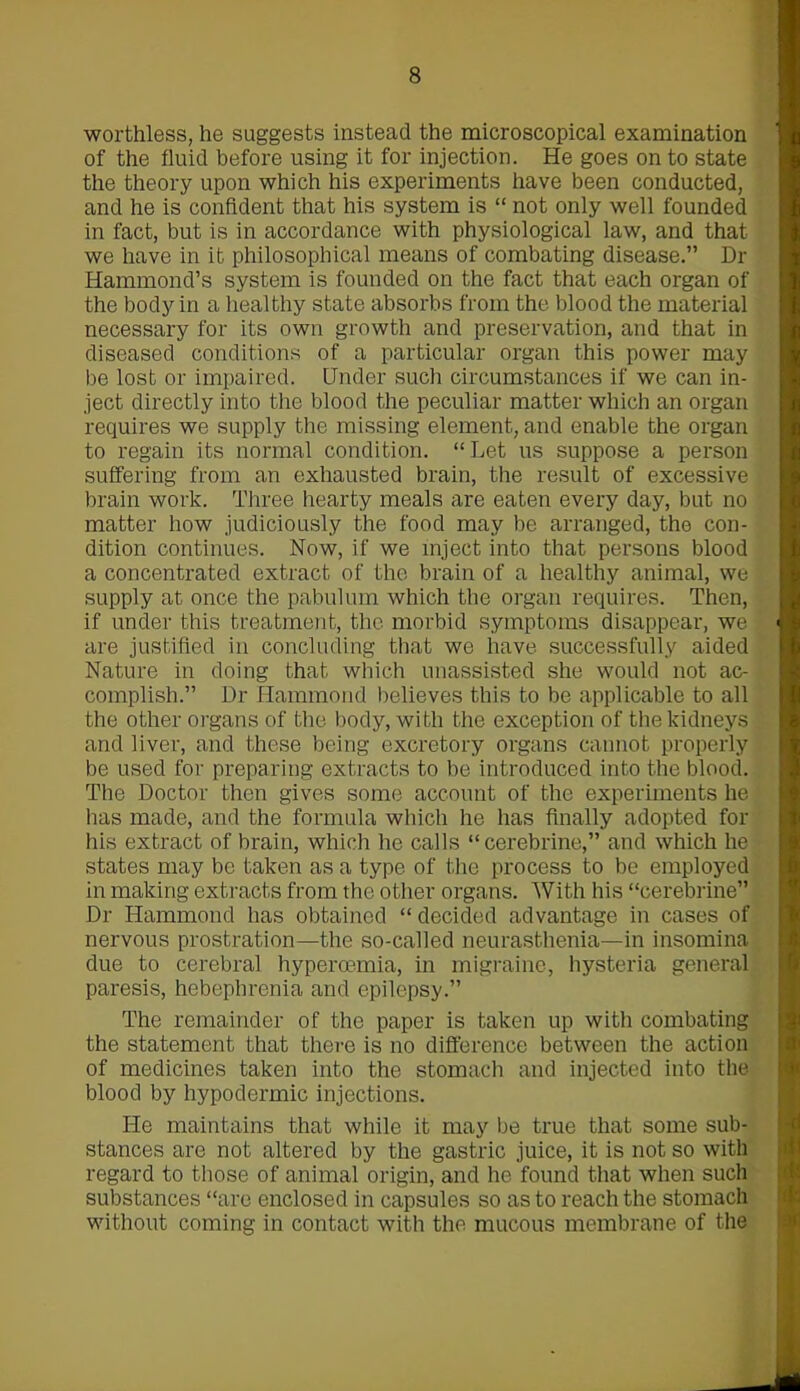 worthless, he suggests instead the microscopical examination of the fluid before using it for injection. He goes on to state the theory upon which his experiments have been conducted, and he is confident that his system is “ not only well founded in fact, but is in accordance with physiological law, and that we have in it philosophical means of combating disease.” Dr Hammond’s system is founded on the fact that each organ of the body in a healthy state absorbs from the blood the material necessary for its own growth and preservation, and that in diseased conditions of a particular organ this power may be lost or impaired. Under such circumstances if we can in- ject directly into the blood the peculiar matter which an organ requires we supply the missing element, and enable the organ to regain its normal condition. “ Let us suppose a person suffering from an exhausted brain, the result of excessive brain work. Three hearty meals are eaten every day, but no matter how judiciously the food may be arranged, the con- dition continues. Now, if we inject into that persons blood a concentrated extract of the brain of a healthy animal, we supply at once the pabulum which the organ requires. Then, if under this treatment, the morbid symptoms disappear, we are justified in concluding that we have successfully aided Nature in doing that which unassisted she would not ac- complish.” Dr Hammond believes this to be applicable to all the other organs of the body, with the exception of the kidneys and liver, and these being excretory organs cannot properly be used for preparing extracts to be introduced into the blood. The Doctor then gives some account of the experiments he lias made, and the formula which he has finally adopted for his extract of brain, which he calls “cerebrine,” and which he states may be taken as a type of the process to be employed in making extracts from the other organs. With his “cerebrine” Dr Hammond has obtained “ decided advantage in cases of nervous prostration—the so-called neurasthenia—in insomina due to cerebral hyperoemia, in migraine, hysteria general paresis, hebephrenia and epilepsy.” The remainder of the paper is taken up with combating the statement that there is no difference between the action of medicines taken into the stomach and injected into the blood by hypodermic injections. He maintains that while it may be true that some sub- stances are not altered by the gastric juice, it is not so with regard to those of animal origin, and he found that when such substances “are enclosed in capsules so as to reach the stomach without coming in contact with the mucous membrane of the