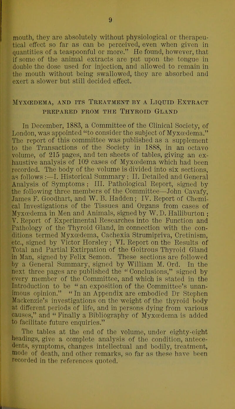 mouth, they are absolutely without physiological or therapeu- tical effect so far as can be perceived, even when given in quantities of a teaspoonful or more.” He found, however, that if some of the animal extracts are put upon the tongue in double the dose used for injection, and allowed to remain in the mouth without being swallowed, they are absorbed and exert a slower but still decided effect. Myxcedema, and its Treatment by a Liquid Extract PREPARED FROM THE THYROID GLAND In December, 1883, a Committee of the Clinical Society, of London, was appointed “to consider the subject of Myxoedema.” The report of this committee was published as a supplement to the Transactions of the Society in 1888, in an octavo volume, of 215 pages, and ten sheets of tables, giving an ex- haustive analysis of 109 cases of Myxcedema which had been recorded. The body of the volume is divided into six sections, as follows :—I. Historical Summary ; II. Detailed and General Analysis of Symptoms ; III. Pathological Report, signed by the following three members of the Committee—John Cavafy, James F. Goodhart, and W. B. Hadden; IV. Report of Chemi- cal Investigations of the Tissues and Organs from cases of Myxoedema in Men and Animals, signed by W. D. Halliburton ; V. Report of Experimental Researches into the Function and Pathology of the Thyroid Gland, in connection with the con- ditions termed Myxoedema, Cachexia Strumipriva, Cretinism, etc., signed by Victor Horsley; VI. Report on the Results of Total and Partial Extirpation of the Goitrous Thyroid Gland in Man, signed by Felix Semon. These sections are followed by a General Summary, signed by William M. Ord. In the next three pages are published the “ Conclusions,” signed by every member of the Committee, and which is stated in the Introduction to be “ an exposition of the Committee’s unan- imous opinion.” “ In an Appendix are embodied Dr Stephen Mackenzie’s investigations on the weight of the thyroid body at different periods of life, and in persons dying from various causes,” and “ Finally a Bibliography of Myxoedema is added to facilitate future enquiries.” The tables at the end of the volume, under eighty-eight headings, give a complete analysis of the condition, antece- dents, symptoms, changes intellectual and bodily, treatment, mode of death, and other remarks, so far as these have been recorded in the references quoted.