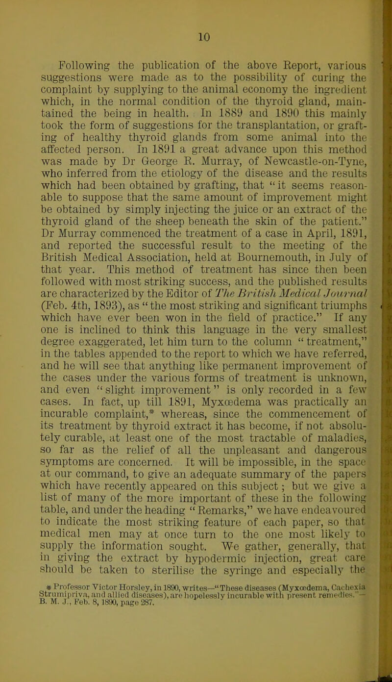 Following the publication of the above Report, various suggestions were made as to the possibility of curing the complaint by supplying to the animal economy the ingredient which, in the normal condition of the thyroid gland, main- tained the being in health. In 1889 and 1890 this mainly took the form of suggestions for the transplantation, or graft- ing of healthy thyroid glands from some animal into the affected person. In 1891 a great advance upon this method was made by Dr George R. Murray, of Newcastle-on-Tyne, who inferred from the etiology of the disease and the results which had been obtained by grafting, that “ it seems reason- able to suppose that the same amount of improvement might be obtained by simply injecting the juice or an extract of the thyroid gland of the sheep beneath the skin of the patient.” Dr Murray commenced the treatment of a case in April, 1891, and reported the successful result to the meeting of the British Medical Association, held at Bournemouth, in July of that year. This method of treatment has since then been followed with most striking success, and the published results are characterized by the Editor of The British Medical Journal (Feb. 4th, 1893), as “ the most striking and significant triumphs which have ever been won in the field of practice.” If any one is inclined to think this language in the very smallest degree exaggerated, let him turn to the column “ treatment,” in the tables appended to the report to which we have referred, and he will see that anything like permanent improvement of the cases under the various forms of treatment is unknown, and even “ slight improvement ” is only recorded in a few cases. In fact, up till 1891, Myxoedema was practically an incurable complaint,* whereas, since the commencement of its treatment by thyroid extract it has become, if not absolu- tely curable, at least one of the most tractable of maladies, so far as the relief of all the unpleasant and dangerous symptoms are concerned. It will be impossible, in the space at our command, to give an adequate summary of the papers which have recently appeared on this subject; but we give a list of many of the more important of these in the following table, and under the heading “ Remarks,” we have endeavoured to indicate the most striking feature of each paper, so that medical men may at once turn to the one most likely to supply the information sought. We gather, generally, that in giving the extract by hypodermic injection, great care should be taken to sterilise the syringe and especially the # Professor Victor Horsley, in 1890, writes—“These diseases (Myxoedema, Cachexia Strumipriva, and allied diseases), are hopelessly incurable with present remedies.— B. M. J., Peb. 8, 1890, page 287.