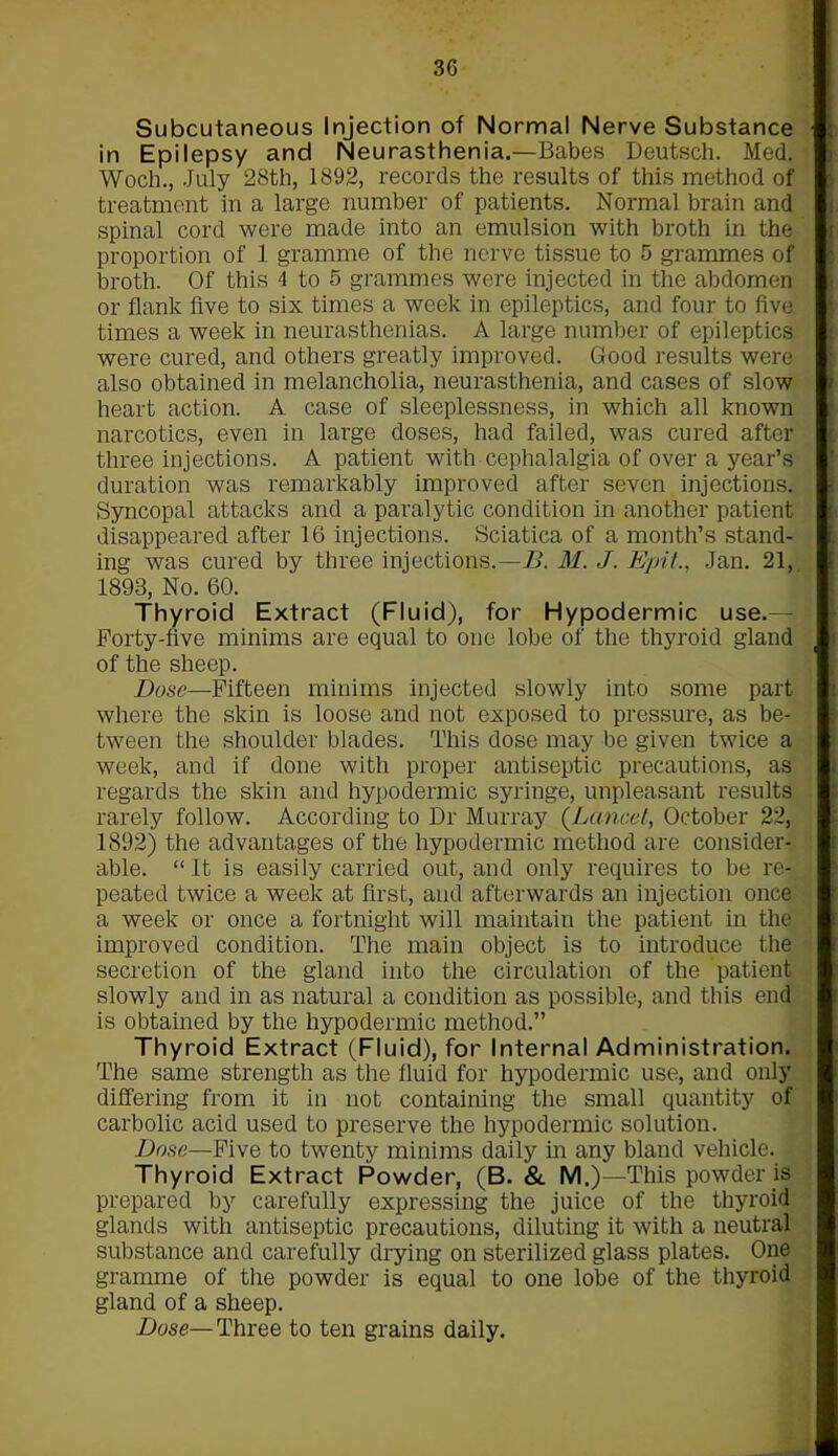 Subcutaneous Injection of Normal Nerve Substance in Epilepsy and Neurasthenia.—Babes Deutsch. Med. Wocli., July 28th, 1892, records the results of this method of treatment in a large number of patients. Normal brain and spinal cord were made into an emulsion with broth in the proportion of 1 gramme of the nerve tissue to 5 grammes of broth. Of this 4 to 5 grammes were injected in the abdomen or flank five to six times a week in epileptics, and four to five times a week in neurasthenias. A large number of epileptics were cured, and others greatly improved. Good results were also obtained in melancholia, neurasthenia, and cases of slow heart action. A case of sleeplessness, in which all known narcotics, even in large doses, had failed, was cured after three injections. A patient with cephalalgia of over a year’s duration was remarkably improved after seven injections. Syncopal attacks and a paralytic condition in another patient disappeared after 16 injections. Sciatica of a month’s stand- ing was cured by three injections.—B. M. J. Epit., Jan. 21, 1893, No. 60. Thyroid Extract (Fluid), for Hypodermic use.— Forty-five minims are equal to one lobe of the thyroid gland of the sheep. Dose—Fifteen minims injected slowly into some part where the skin is loose and not exposed to pressure, as be- tween the shoulder blades. This dose may be given twice a week, and if done with proper antiseptic precautions, as regards the skin and hypodermic syringe, unpleasant results rarely follow. According to Dr Murray (Lancet, October 22, 1892) the advantages of the hypodermic method are consider- able. “It is easily carried out, and only requires to be re- peated twice a week at first, and afterwards an injection once a week or once a fortnight will maintain the patient in the improved condition. The main object is to introduce the secretion of the gland into the circulation of the patient slowly and in as natural a condition as possible, and this end is obtained by the hypodermic method.” Thyroid Extract (Fluid), for Internal Administration. The same strength as the fluid for hypodermic use, and only differing from it in not containing the small quantity of carbolic acid used to preserve the hypodermic solution. Dose—Five to twenty minims daily in any bland vehicle. Thyroid Extract Powder, (B. & M.)—This powder is prepared by carefully expressing the juice of the thyroid glands with antiseptic precautions, diluting it with a neutral substance and carefully drying on sterilized glass plates. One gramme of the powder is equal to one lobe of the thyroid gland of a sheep. Dose— Three to ten grains daily.