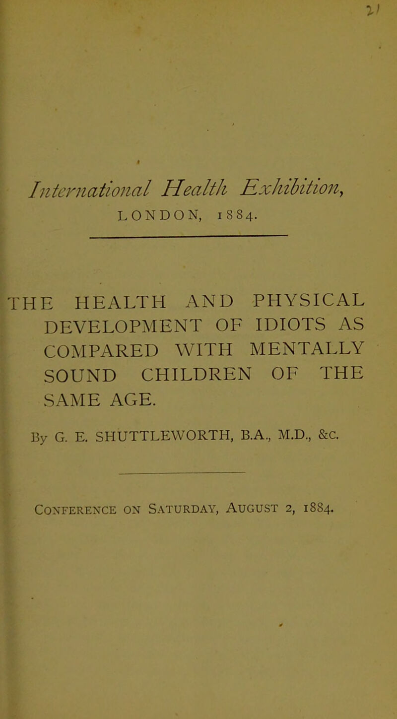 International Health Exhibition, LONDON, 1884. THE HEALTH AND PHYSICAL DEVELOPMENT OF IDIOTS AS COMPARED WITH MENTALLY SOUND CHILDREN OF THE SAME AGE. By G. E. SHUTTLEWORTH, B.A, M.D., &c. Conference on Saturday, August 2, 1884.