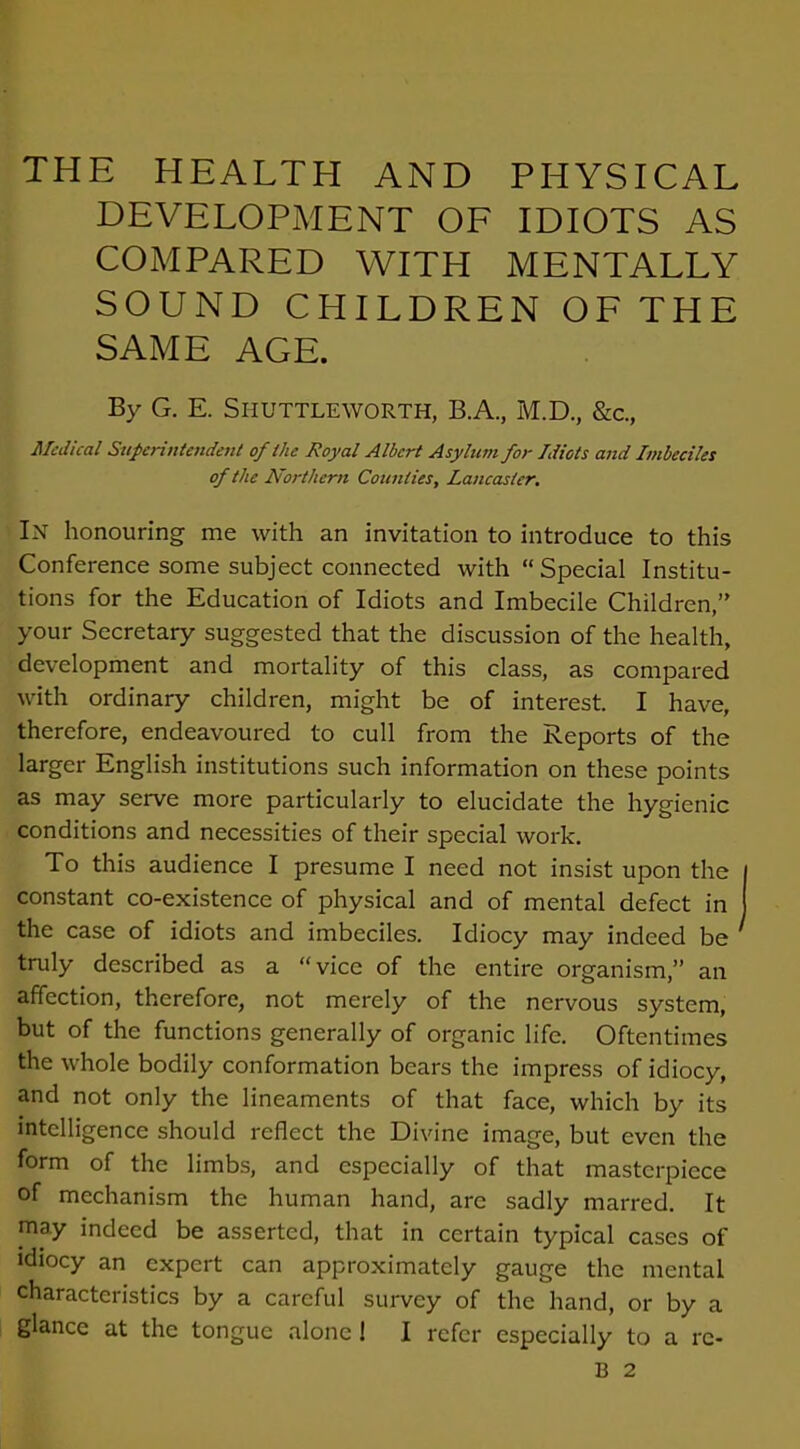 THE HEALTH AND PHYSICAL DEVELOPMENT OF IDIOTS AS COMPARED WITH MENTALLY SOUND CHILDREN OF THE SAME AGE. By G. E. Shuttleworth, B.A., M.D., &c., Medical Superintendent of the Royal Albert Asylum for Idiots and Imbeciles of the Northern Counties, Lancaster. In honouring me with an invitation to introduce to this Conference some subject connected with “ Special Institu- tions for the Education of Idiots and Imbecile Children/' your Secretary suggested that the discussion of the health, development and mortality of this class, as compared with ordinary children, might be of interest. I have, therefore, endeavoured to cull from the Reports of the larger English institutions such information on these points as may serve more particularly to elucidate the hygienic conditions and necessities of their special work. To this audience I presume I need not insist upon the constant co-existence of physical and of mental defect in the case of idiots and imbeciles. Idiocy may indeed be ‘ truly described as a “vice of the entire organism,” an affection, therefore, not merely of the nervous system, but of the functions generally of organic life. Oftentimes the whole bodily conformation bears the impress of idiocy, and not only the lineaments of that face, which by its intelligence should reflect the Divine image, but even the form of the limbs, and especially of that masterpiece of mechanism the human hand, arc sadly marred. It may indeed be asserted, that in certain typical cases of idiocy an expert can approximately gauge the mental characteristics by a careful survey of the hand, or by a glance at the tongue alone ! I refer especially to a rc- B 2
