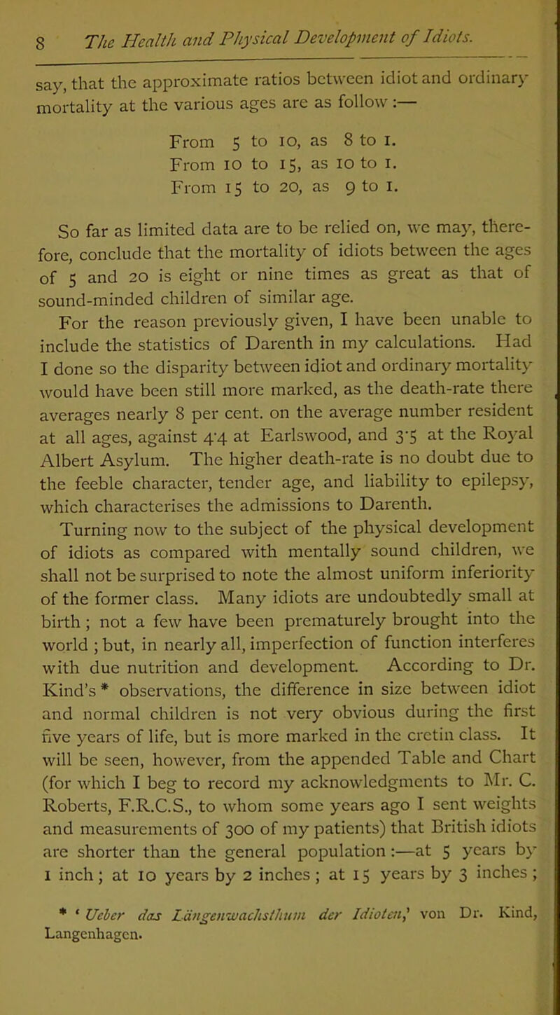 say, that the approximate ratios between idiot and ordinary- mortality at the various ages are as follow:— From 5 to io, as 8 to I. From io to 15, as 10 to 1. From 15 to 20, as 9 to I. So far as limited data are to be relied on, we may, there- fore, conclude that the mortality of idiots between the ages of 5 and 20 is eight or nine times as great as that of sound-minded children of similar age. For the reason previously given, I have been unable to include the statistics of Darenth in my calculations. Flad I done so the disparity between idiot and ordinary mortality would have been still more marked, as the death-rate there averages nearly 8 per cent, on the average number resident at all ages, against 4-4 at Earlswood, and 3-5 at the Royal Albert Asylum. The higher death-rate is no doubt due to the feeble character, tender age, and liability to epilepsy, which characterises the admissions to Darenth. Turning now to the subject of the physical development of idiots as compared with mentally sound children, we shall not be surprised to note the almost uniform inferiority of the former class. Many idiots are undoubtedly small at birth ; not a few have been prematurely brought into the world ; but, in nearly all, imperfection of function interferes with due nutrition and development. According to Dr. Kind’s * observations, the difference in size between idiot and normal children is not very obvious during the first five years of life, but is more marked in the cretin class. It will be seen, however, from the appended Table and Chart (for which I beg to record my acknowledgments to Mr. C. Roberts, F.R.C.S., to whom some years ago I sent weights and measurements of 300 of my patients) that British idiots are shorter than the general population:—at 5 years by 1 inch; at 10 years by 2 inches ; at 15 years by 3 inches; * * Uebcr das Langenwachsthum dcr Idiotcn,' von Dr. Kind, Langenhagcn.