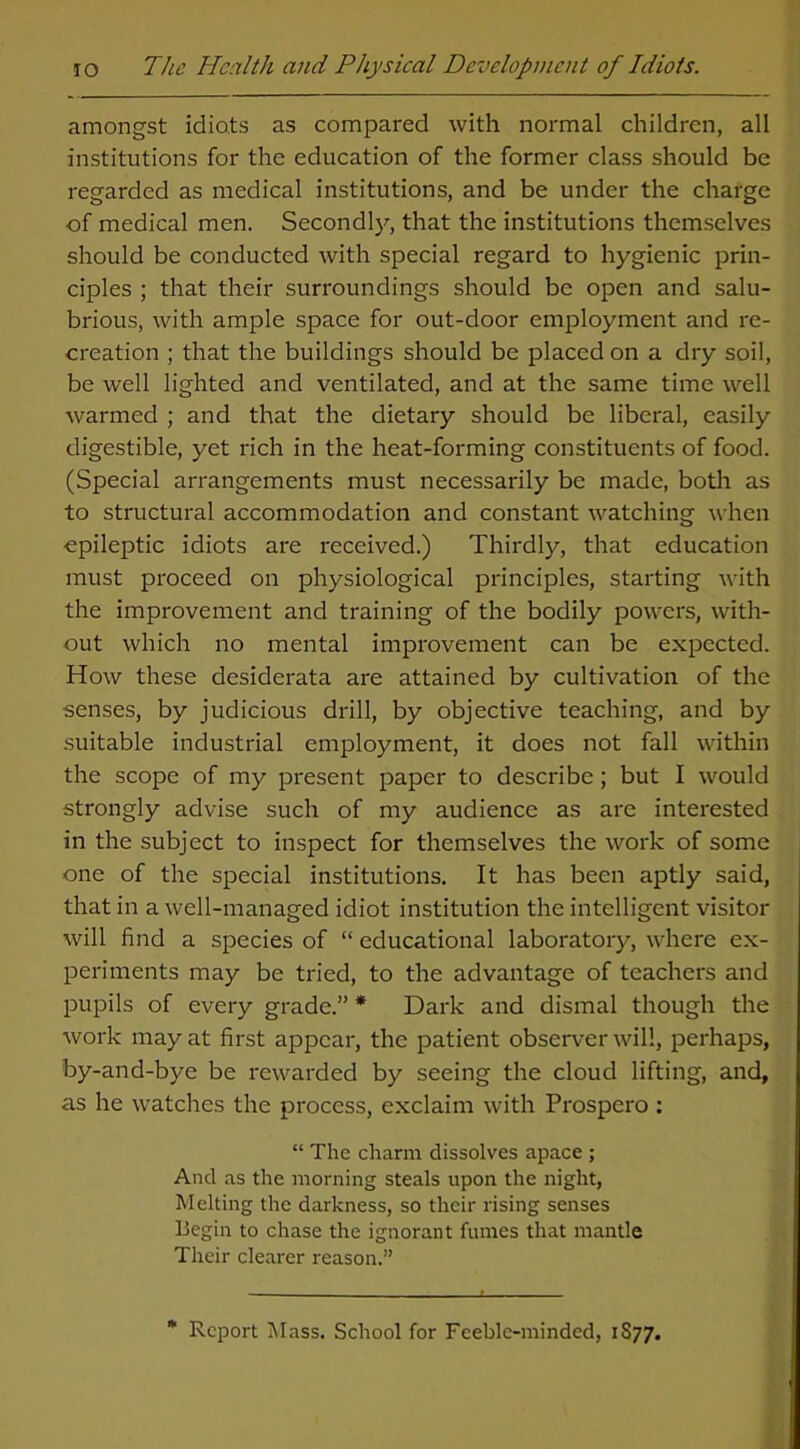 amongst idiots as compared with normal children, all institutions for the education of the former class should be regarded as medical institutions, and be under the charge of medical men. Secondly, that the institutions themselves should be conducted with special regard to hygienic prin- ciples ; that their surroundings should be open and salu- brious, with ample space for out-door employment and re- creation ; that the buildings should be placed on a dry soil, be well lighted and ventilated, and at the same time well warmed ; and that the dietary should be liberal, easily digestible, yet rich in the heat-forming constituents of food. (Special arrangements must necessarily be made, both as to structural accommodation and constant watching when epileptic idiots are received.) Thirdly, that education must proceed on physiological principles, starting with the improvement and training of the bodily powers, with- out which no mental improvement can be expected. How these desiderata are attained by cultivation of the senses, by judicious drill, by objective teaching, and by suitable industrial employment, it does not fall within the scope of my present paper to describe; but I would strongly advise such of my audience as are interested in the subject to inspect for themselves the work of some one of the special institutions. It has been aptly said, that in a well-managed idiot institution the intelligent visitor will find a species of “ educational laboratory, where ex- periments may be tried, to the advantage of teachers and pupils of every grade.” * Dark and dismal though the work may at first appear, the patient observer will, perhaps, by-and-bye be rewarded by seeing the cloud lifting, and, as he watches the process, exclaim with Prospero : “ The charm dissolves apace ; And as the morning steals upon the night, M elting the darkness, so their rising senses Begin to chase the ignorant fumes that mantle Their clearer reason.” * Report Mass. School for Feeble-minded, 1S77.