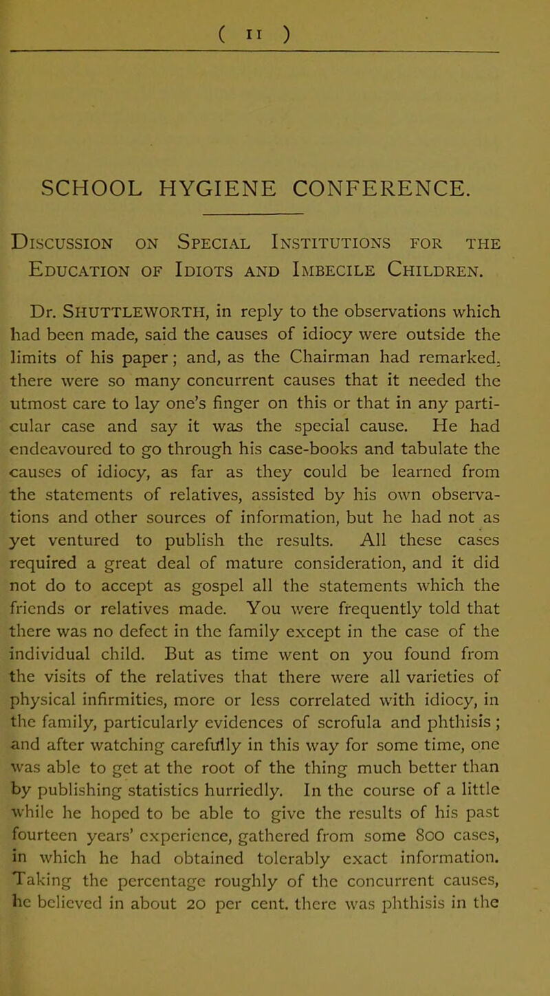 SCHOOL HYGIENE CONFERENCE. Discussion on Special Institutions for the Education of Idiots and Imbecile Children. Dr. SHUTTLEWORTPI, in reply to the observations which had been made, said the causes of idiocy were outside the limits of his paper; and, as the Chairman had remarked, there were so many concurrent causes that it needed the utmost care to lay one’s finger on this or that in any parti- cular case and say it was the special cause. He had endeavoured to go through his case-books and tabulate the causes of idiocy, as far as they could be learned from the statements of relatives, assisted by his own observa- tions and other sources of information, but he had not as yet ventured to publish the results. All these cases required a great deal of mature consideration, and it did not do to accept as gospel all the statements which the friends or relatives made. You were frequently told that there was no defect in the family except in the case of the individual child. But as time went on you found from the visits of the relatives that there were all varieties of physical infirmities, more or less correlated with idiocy, in the family, particularly evidences of scrofula and phthisis ; and after watching carefully in this way for some time, one was able to get at the root of the thing much better than by publishing statistics hurriedly. In the course of a little while he hoped to be able to give the results of his past fourteen years’ experience, gathered from some Soo cases, in which he had obtained tolerably exact information. Taking the percentage roughly of the concurrent causes, he believed in about 20 per cent, there was phthisis in the