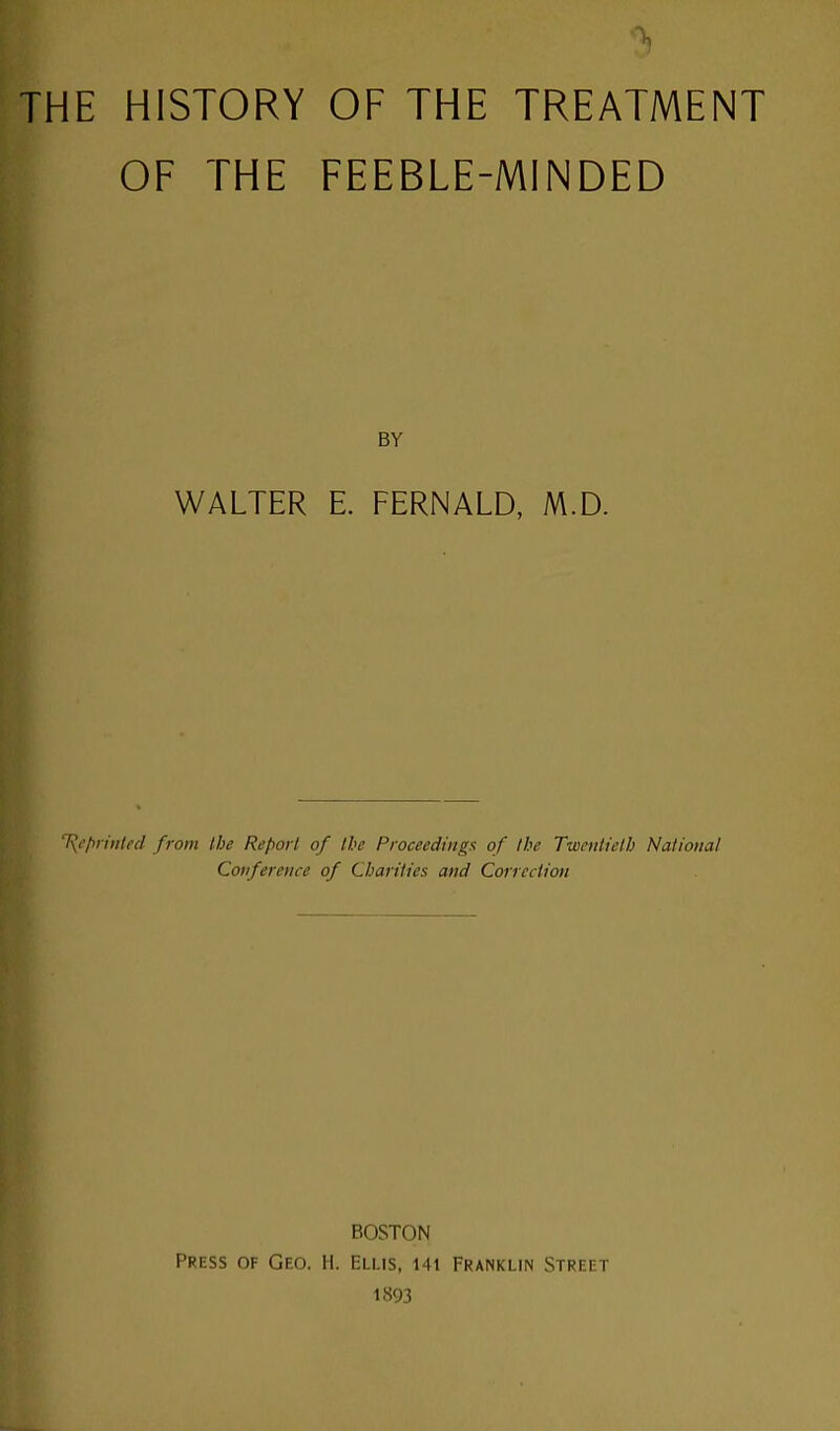 THE HISTORY OF THE TREATMENT OF THE FEEBLE-MINDED BY WALTER E. FERNALD, M.D. T{eprinted from the Report of the Proceedings: of the Twentieth National Conference of Charities and Correction BOSTON Press of Geo. H. Ellis, i41 Franklin Street