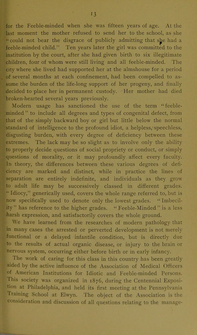 for the Feeble-minded when she was fifteen years of age. At the last moment the mother refused to send her to the school, as she “ could not bear the disgrace of publicly admitting that sjje had a feeble-minded child.” Ten years later the girl was committed to the institution by the court, after she had given birth to six illegitimate children, four of whom were still living and all feeble-minded. The city where she lived had supported her at the almshouse for a period of several months at each confinement, had been compelled to as- sume the burden of the life-long support of her progeny, and finally decided to place her in permanent custody. Her mother had died broken-hearted several years previously. Modern usage has sanctioned the use of the term “feeble- minded ” to include all degrees and types of congenital defect, from that of the simply backward boy or girl but little below the normal standard of intelligence to the profound idiot, a helpless,'speechless, disgusting burden, with every degree of deficiency between these extremes. The lack may be so slight as to involve only the ability to properly decide questions of social propriety or conduct, or simply questions of morality, or it may profoundly affect every faculty. In theory, the differences between these various degrees of defi- ciency are marked and distinct, while in practice the lines of separation are entirely indefinite, and individuals as they grow to adult life may be successively classed in different grades. “ Idiocy,” generically used, covers the whole range referred to, but is now specifically used to denote only the lowest grades. “ Imbecil- ity ” has reference to the higher grades. “ Feeble-Minded ” is a less harsh expression, and satisfactorily covers the whole ground. We have learned from the researches of modern pathology that in many cases the arrested or perverted development is not merely functional or a delayed infantile condition, but is directly due to the results of actual organic disease, or injury to the brain or nervous system, occurring either before birth or in early infancy. The work of caring for this class in this country has been greatly aided by the active influence of the Association of Medical Officers of American Institutions for Idiotic and Feeble-minded Persons. This society was organized in 1876, during the Centennial Exposi- tion at Philadelphia, and held its first meeting at the Pennsylvania Training School at Elwyn. The object of the Association is the consideration and discussion of all questions relating to the manage-