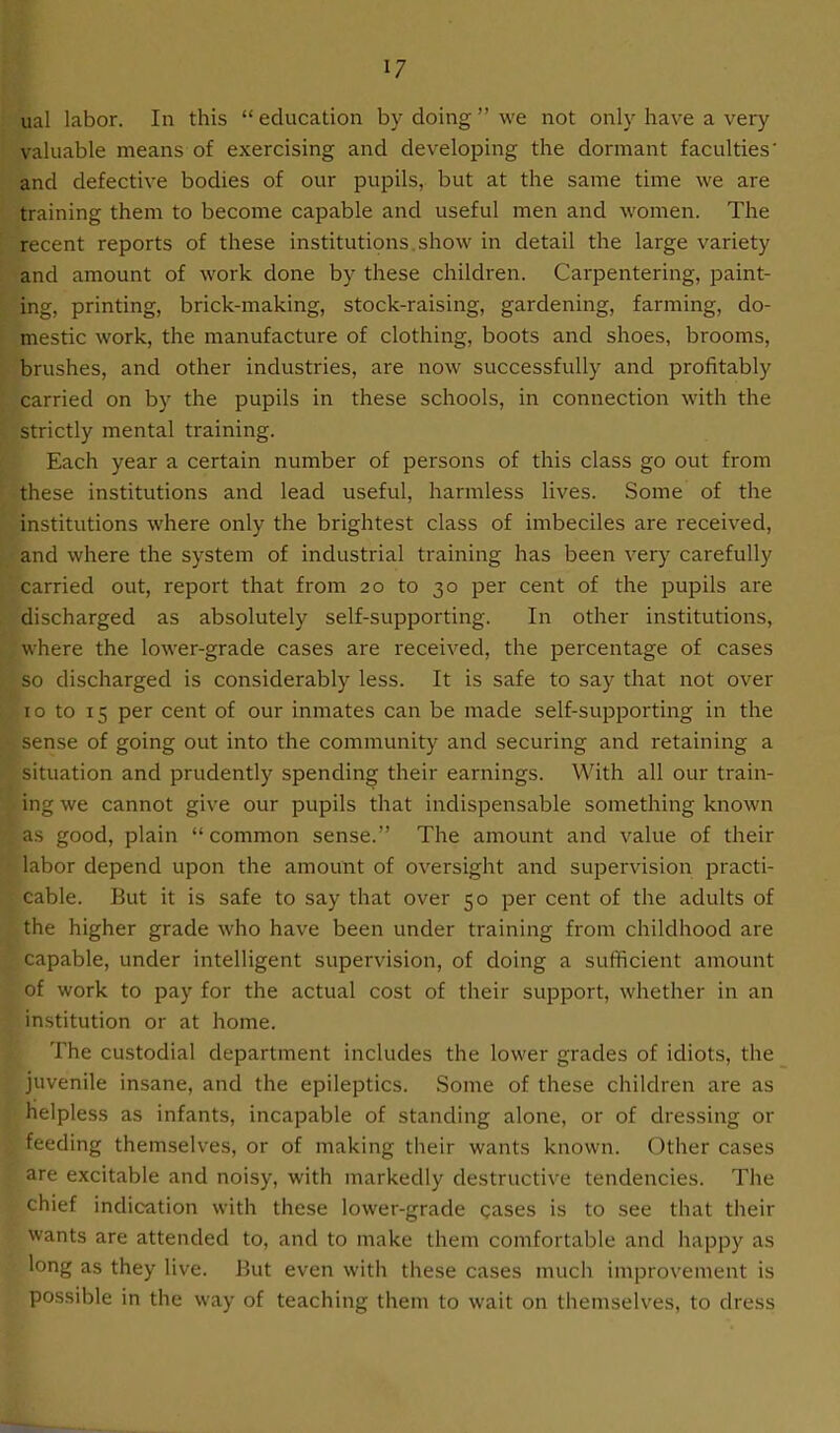 ual labor. In this “education by doing ” we not only have a very valuable means of exercising and developing the dormant faculties' and defective bodies of our pupils, but at the same time we are training them to become capable and useful men and women. The recent reports of these institutions.show in detail the large variety and amount of work done by these children. Carpentering, paint- ing, printing, brick-making, stock-raising, gardening, farming, do- mestic work, the manufacture of clothing, boots and shoes, brooms, brushes, and other industries, are now successfully and profitably carried on by the pupils in these schools, in connection with the strictly mental training. Each year a certain number of persons of this class go out from these institutions and lead useful, harmless lives. Some of the institutions where only the brightest class of imbeciles are received, and where the system of industrial training has been very carefully carried out, report that from 20 to 30 per cent of the pupils are discharged as absolutely self-supporting. In other institutions, where the lower-grade cases are received, the percentage of cases so discharged is considerably less. It is safe to say that not over 10 to 15 per cent of our inmates can be made self-supporting in the sense of going out into the community and securing and retaining a situation and prudently spending their earnings. With all our train- ing we cannot give our pupils that indispensable something known as good, plain “common sense.” The amount and value of their labor depend upon the amount of oversight and supervision practi- cable. But it is safe to say that over 50 per cent of the adults of the higher grade who have been under training from childhood are capable, under intelligent supervision, of doing a sufficient amount of work to pay for the actual cost of their support, whether in an institution or at home. The custodial department includes the lower grades of idiots, the juvenile insane, and the epileptics. .Some of these children are as helpless as infants, incapable of standing alone, or of dressing or feeding themselves, or of making their wants known. Other cases are excitable and noisy, with markedly destructive tendencies. The chief indication with these lower-grade gases is to see that their wants are attended to, and to make them comfortable and happy as long as they live. But even with these cases much improvement is possible in the way of teaching them to wait on themselves, to dress