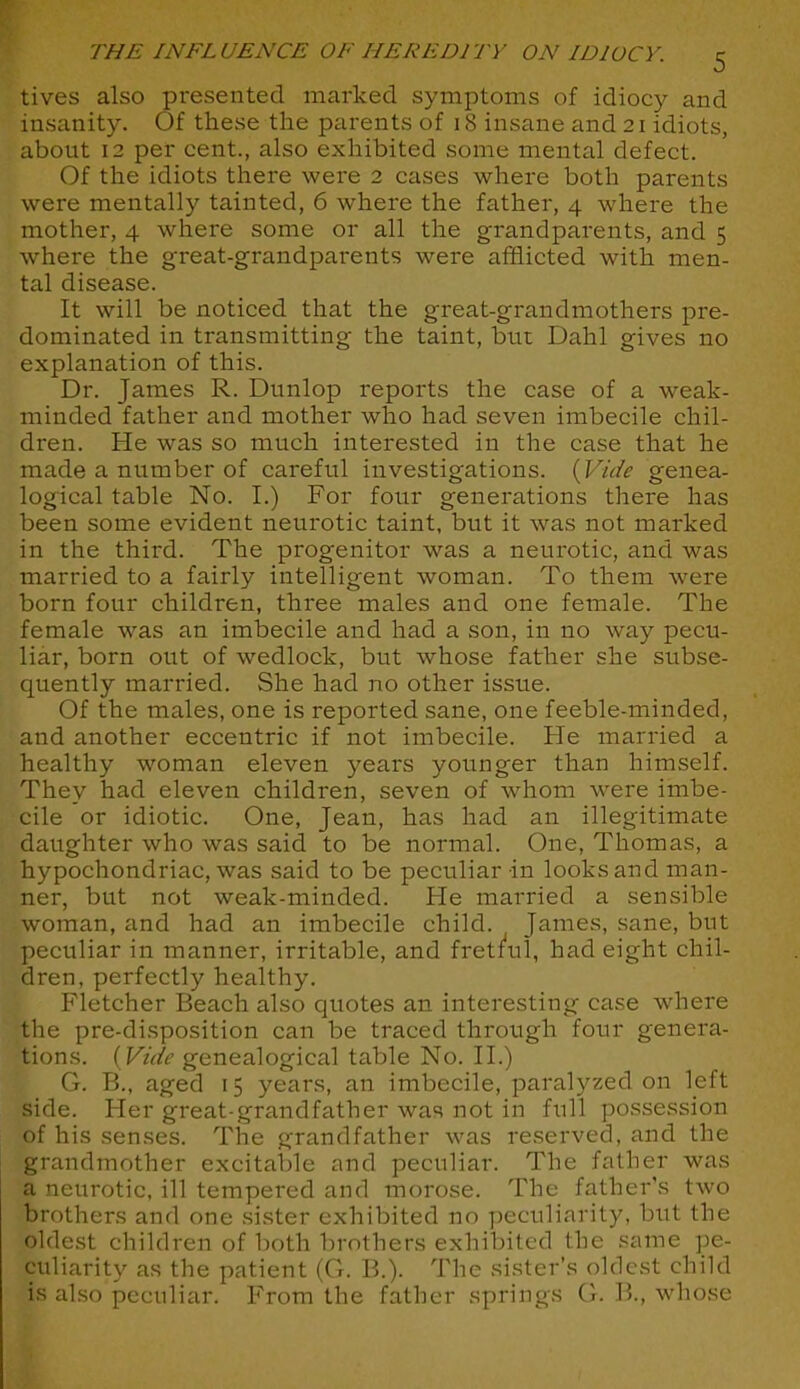 tives also presented marked symptoms of idiocy and insanity. Of these the parents of 18 insane and 21 idiots, about 12 per cent., also exhibited some mental defect. Of the idiots there were 2 cases where both parents were mentally tainted, 6 where the father, 4 where the mother, 4 where some or all the grandparents, and 5 where the great-grandparents were afflicted with men- tal disease. It will be noticed that the great-grandmothers pre- dominated in transmitting the taint, but Dahl gives no explanation of this. Dr. James R. Dunlop reports the case of a weak- minded father and mother who had seven imbecile chil- dren. He was so much interested in the case that he made a number of careful investigations. {Vide genea- logical table No. I.) For four generations there has been some evident neurotic taint, but it was not marked in the third. The progenitor was a neurotic, and was married to a fairly intelligent woman. To them were born four children, three males and one female. The female was an imbecile and had a son, in no way pecu- liar, born out of wedlock, but whose father she subse- quently married. She had no other issue. Of the males, one is reported sane, one feeble-minded, and another eccentric if not imbecile. He married a healthy woman eleven years younger than himself. They had eleven children, seven of whom were imbe- cile or idiotic. One, Jean, has had an illegitimate daughter who was said to be normal. One, Thomas, a hypochondriac, was said to be peculiar in looks and man- ner, but not weak-minded. He married a sensible woman, and had an imbecile child. James, sane, but peculiar in manner, irritable, and fretful, had eight chil- dren, perfectly healthy. Fletcher Beach also quotes an interesting case where the pre-disposition can be traced through four genera- tions. [Vide genealogical table No. II.) G. B., aged 15 years, an imbecile, paralyzed on left side. Her great-grandfather was not in full possession of his senses. The grandfather was reserved, and the grandmother excitable and peculiar. The father was a neurotic, ill tempered and morose. The father's two brothers and one sister exhibited no peculiarity, but the oldest children of both brothers exhibited the same pe- culiarity as the patient (G. B.). The sister's oldest child is also peculiar. From the father springs G. B., whose