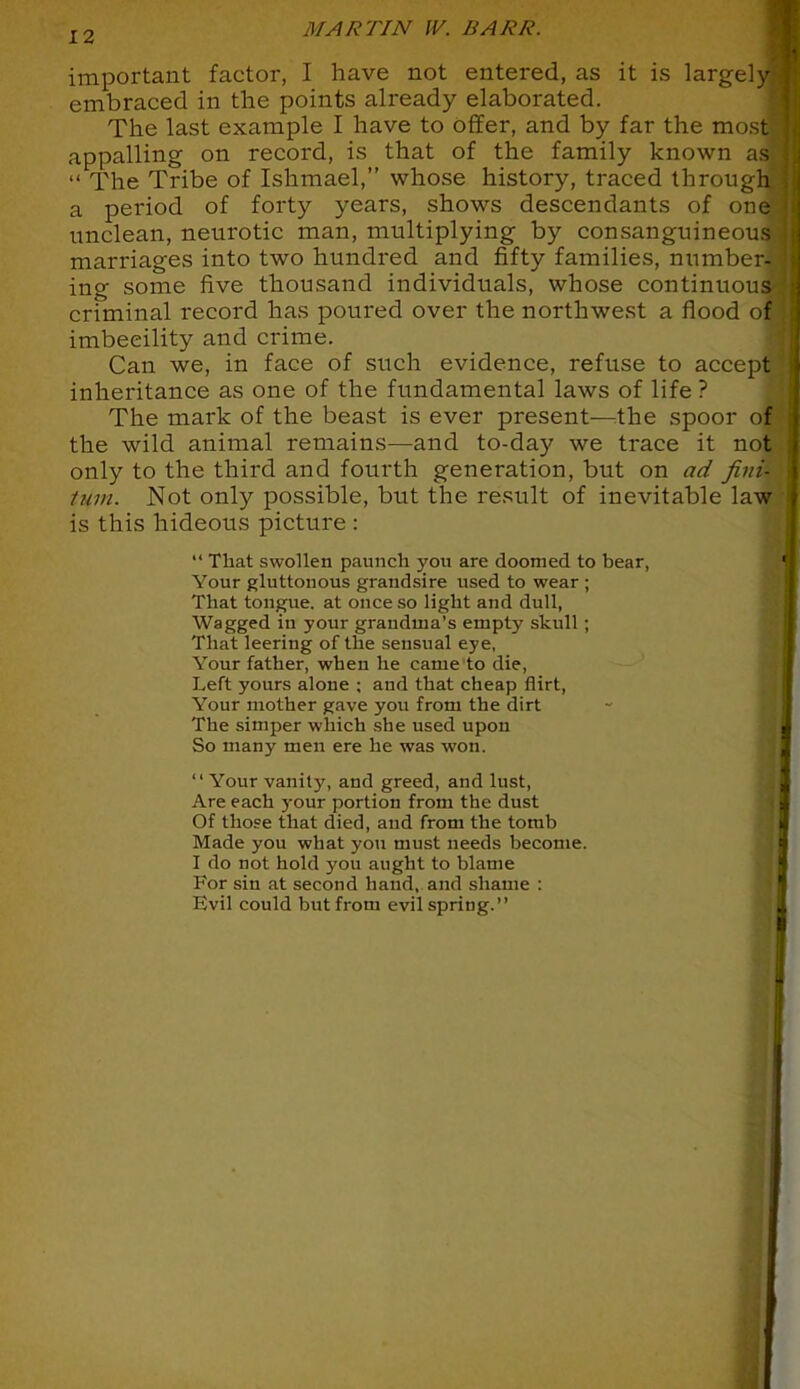 important factor, I have not entered, as it is largely- embraced in the points already elaborated. The last example I have to offer, and by far the most] appalling on record, is that of the family known as  The Tribe of Ishmael, whose history, traced through a period of forty years, shows descendants of one' unclean, neurotic man, multiplying by consanguineous marriages into two hundred and fifty families, number- ing some five thousand individuals, whose continuous criminal record has poured over the northwest a flood of imbecility and crime. Can we, in face of such evidence, refuse to accept?; inheritance as one of the fundamental laws of life ? The mark of the beast is ever present—the spoor of the wild animal remains—and to-day we trace it not only to the third and fourth generation, but on ad fini- lum. Not only possible, but the result of inevitable law is this hideous picture :  That swollen paunch you are doomed to hear, Your gluttonous grandsire used to wear ; That tongue, at once so light and dull, Wagged in your grandma's enipty skull ; That leering of the sensual eye, Your father, when he came to die, Left yours alone ; and that cheap flirt, Your mother gave you from the dirt The simper which she used upon So many men ere he was won.  Your vanity, and greed, and lust, Are each your portion from the dust Of those that died, and from the tomb Made you what you must needs become. I do not hold you aught to blame For sin at second hand, and shame : Evil could but from evil spring.