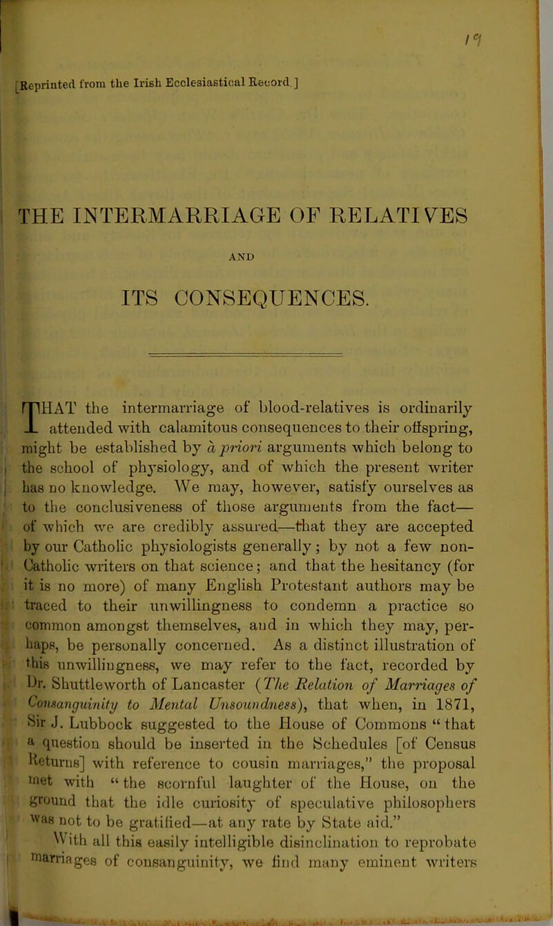 [Reprinted from the Irish Ecclesiastical Record. ] THE INTERMARRIAGE OF RELATIVES AND ITS CONSEQUENCES. THAT the intermarriage of blood-relatives is ordinarily attended with calamitous consequences to their offspring, might be established by ci priori arguments which belong to the school of physiology, and of which the present writer has no knowledge. We may, however, satisfy ourselves as to the conclusiveness of those arguments from the fact— of which we are credibly assured—that they are accepted by our Catholic physiologists generally; by not a few non- Catholic writers on that science; and that the hesitancy (for it is no more) of many English Protestant authors may be traced to their unwillingness to condemn a practice so common amongst themselves, and in which they may, per- haps, be personally concerned. As a distinct illustration of this unwillingness, we may refer to the fact, recorded by Dr. Shuttleworth of Lancaster (The Relation of Marriages of Consanguinity to Mental Unsoundness), that when, in 1871, ftir J. Lubbock suggested to the House of Commons “ that a question should be inserted in the Schedules [of Census Heturns] with reference to cousin marriages,” the proposal •net with “ the scornful laughter of the House, on the ground that the idle curiosity of speculative philosophers was not to be gratified—at any rate by State aid.” With all this easily intelligible disinclination to reprobate marriages of consanguinity, we find many eminent writers