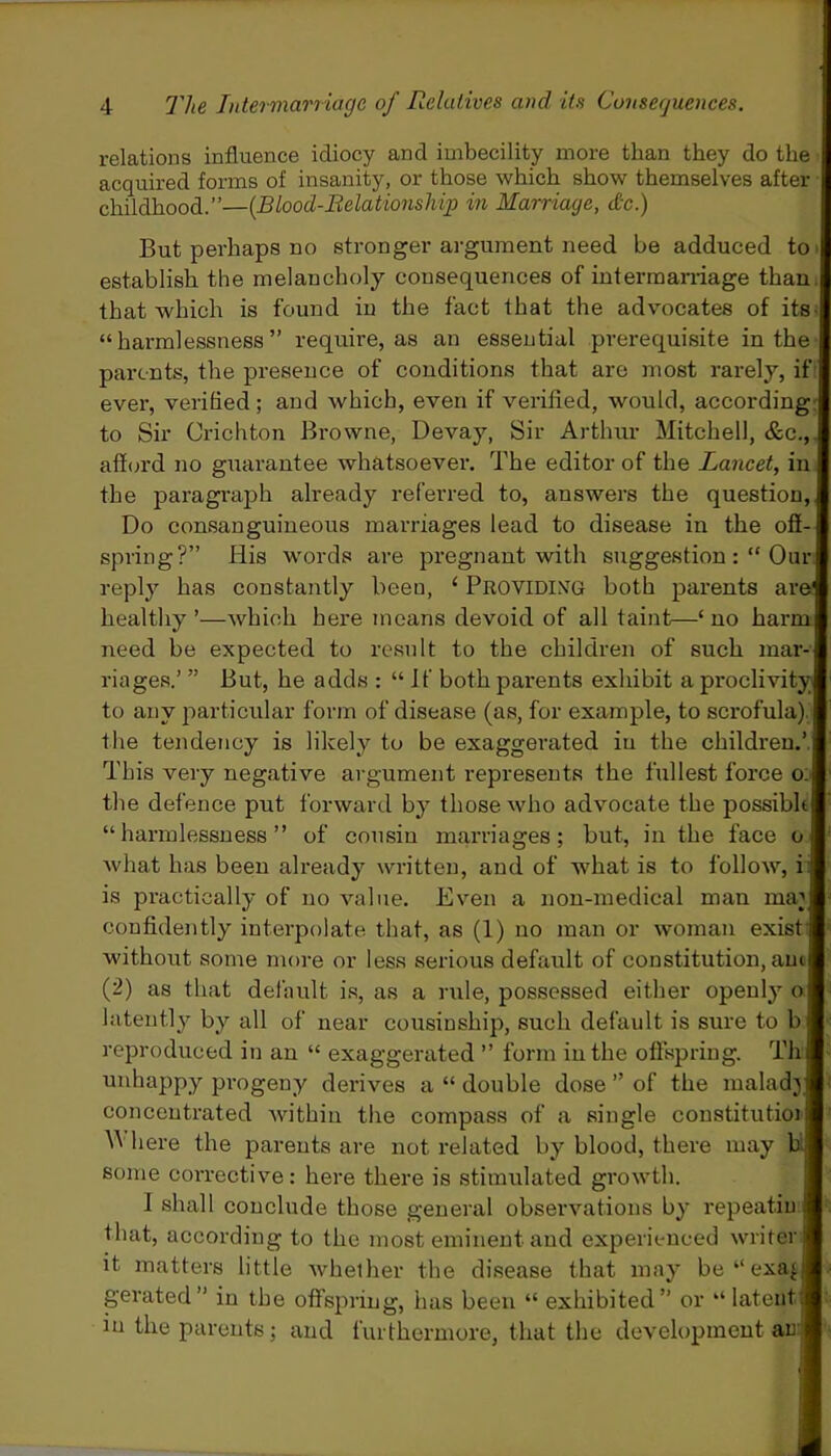 relations influence idiocy and imbecility more than they do the acquired forms of insanity, or those which show themselves after childhood.”—(Blood-Relationship in Marriage, die.) But perhaps no stronger argument need be adduced to establish the melancholy consequences of intermarriage than that which is found in the fact that the advocates of its “harmlessness” require, as an essential prerequisite in the parents, the presence of conditions that are most rarely, if ever, verified ; and which, even if verified, would, according to Sir Crichton Browne, Devay, Sir Arthur Mitchell, &c., afford no guarantee whatsoever. The editor of the Lancet, in the paragraph already referred to, answers the question, Do consanguineous marriages lead to disease in the off- spring?” His words are pregnant with suggestion Our reply has constantly been, 1 Providing both parents are' healthy ’—which here means devoid of all taint—‘ no harm need be expected to result to the children of such mar- riages.’ ” But, he adds : “If both parents exhibit a proclivity! to any particular form of disease (as, for example, to scrofula), the tendency is likely to be exaggerated iu the children.’ This very negative argument represents the fullest force o: the defence put forward by those who advocate the possible “harmlessness” of cousin marriages; but, in the face u what has been already written, and of what is to follow, i is practically of no value. Even a non-medical man nun confidently interpolate that, as (1) no man or woman exist without some more or less serious default of constitution, am (2) as that default is, as a rule, possessed either openly o latently by all of near cousmship, such default is sure to b reproduced in an “ exaggerated ” form in the offspring. Th unhappy progeny derives a “ double dose ” of the malady concentrated within the compass of a single constitutioi M here the parents are not related by blood, there may b some corrective: here there is stimulated growth. I shall conclude those general observations by repeatin that, according to the most eminent and experienced writer | it matters little whether the disease that may be“exa|j gerated” in the offspring, has been “ exhibited” or “latent in the parents; and furthermore, that the development an i