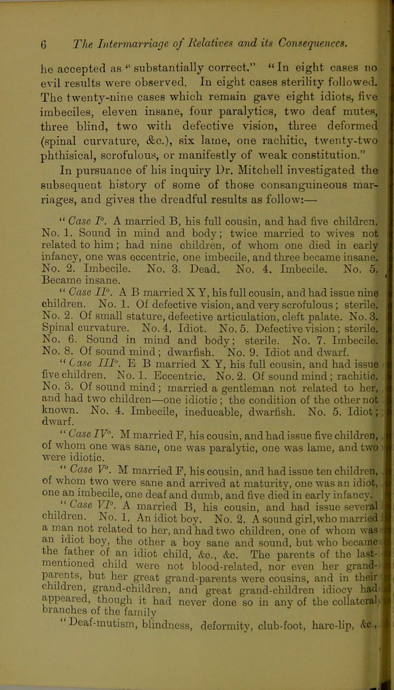 he accepted as “ substantially correct.’’ “ In eight cases no evil results were observed. In eight cases sterility followed. The twenty-nine cases which remain gave eight idiots, five imbeciles, eleven insane, four paralytics, two deaf mutes, three blind, two with defective vision, three deformed (spinal curvature, &c.), six lame, one rachitic, twenty-two phthisical, scrofulous, or manifestly of weak constitution.” In pursuance of his inquiry Dr. Mitchell investigated the subsequent history of some of those consanguineous mar- riages, and gives the dreadful results as follow:— “ Case T. A married B, his full cousin, and had five children. No. 1. Sound in mind and body; twice married to wives not related to him; had nine children, of whom one died in early infancy, one was eccentric, one imbecile, and three became insane. No. 2. Imbecile. No. 3. Dead. No. 4. Imbecile. No. 5. Became insane. “ Case II0. A B married X Y, his full cousin, and had issue nine children. No. 1. Of defective vision, and very scrofulous; sterile. No. 2. Of small stature, defective articulation, cleft palate. No. 3. Spinal curvature. No. 4, Idiot. No. 5. Defective vision ; sterile. No. 6. Sound in mind and body; sterile. No. 7. Imbecile. No. 8. Of sound mind; dwarfish. No. 9. Idiot and dwarf. “ Case IIT. E B married X Y, his full cousin, and had issue five children. No. 1. Eccentric. No. 2. Of sound mind ; rachitic. No. 3. Of sound mind; married a gentleman not related to her, , and had two children—one idiotic; the condition of the other not known. No. 4. Imbecile, ineducable, dwarfish. No. 5. Idiot;; dwarf. “ Case IV'\ M married F, his cousin, and had issue five children, J of whom one was sane, one was paralytic, one was lame, and two were idiotic. “ Case V°. M married F, his cousin, and had issue ten children, of whom two were sane and arrived at maturity, one was an idiot, i one an imbecile, one deaf and dumb, and five died in early infancy. “ Case VI0. A married B, his cousin, and had issue several j children. No. 1, An idiot boy. No. 2. A sound girl,who married ; a man not related to her, and had two children, one of whom was an idiot boy, the other a boy sane and sound, but who became- the father of an idiot child, &o., &c. The parents of the last- mentioned child were not blood-related, nor even her grand- parents, but her great grand-parents were cousins, and in their children, grand-children, and great grand-children idiocy had appeared, though it had never done so in any of the collateral, branches of the family Deaf-mutism, blindness, deformity, club-foot, hare-lip, &c.,