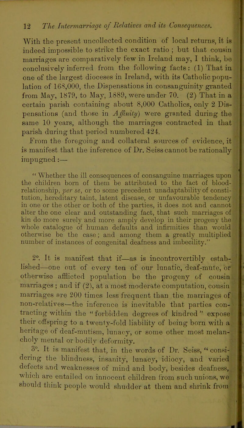 With the present uncollected condition of local returns, it is indeed impossible to strike the exact ratio ; but that cousin marriages are comparatively few in Ireland may, I think, be conclusively inferred from the following facts: (1) That in one of the largest dioceses in Ireland, with its Catholic popu- lation of 168,000, the Dispensations in consanguinity granted from May, 1879, to May, 1889, were under 70. (2) That in a certain parish containing about 8,000 Catholics, only 2 Dis- pensations (and those in Affinity) were granted during the same 10 years, although the marriages contracted in that parish during that period numbered 424. From the foregoing and collateral sources of evidence.it is manifest that the inference of Dr. Seiss cannot be rationally impugned “ Whether the ill consequences of consanguine marriages upon the children born of them be attributed to the fact of blood- relationship, per se, or to some precedent unadaptability of consti- tution, hereditary taint, latent disease, or unfavourable tendency in one or the other or both of the parties, it does not and cannot , alter the one clear and outstanding fact, that such marriages of kin do more surely and more amply develop in their progeny the whole catalogue of human defaults and infirmities than would otherwise be the case; and among them a greatly multiplied number of instances of congenital deafness and imbecility.” 2°. It is manifest that if—as is incontrovertibly estab- lished—one out of every ten of our lunatic, deaf-mute, or otherwise afflicted population be the progeny of cousin marriages ; and if (2), at a most moderate computation, cousin marriages are 200 times less frequent than the marriages of non-relatives—-the inference is inevitable that parties con- tracting within the “ forbidden degrees of kindred ” expose their offspring to a twenty-fold liability of being born with a heritage of deaf-mutism, lunacy, or some other most melan- choly mental or bodily deformity. 8°. It is manifest that, in the words of Dr. Seiss, “consi- dering the blindness, insanity, lunacy, idiocy, and varied defects and weaknesses of mind and body, besides deafness, which are entailed on innocent children from such unions, we should think people would shudder at them and shrink from