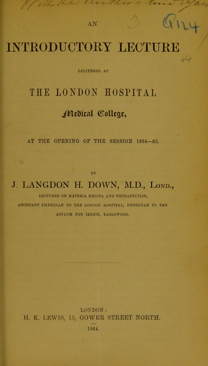 AN INTRODUCTORY LECTURE ifit DELIVERED AT THE LONDON HOSPITAL Jffictftcal CMlcge, AT THE OPENING OF THE SESSION 1864—65. BY J. LANGDON H. DOWN, M.D., Lond., LEOTDRER ON MATERIA MEDIOA AND THERAPEUTICS, ASSISTANT PHYSICIAN TO THE LONDON HOSPITAL, PHYSICIAN TO THE ASYLUM FOR IDIOTS, EARLSWOOD. 'WVVWWkVWWVifv' LONDON: H. K. LEWIS, 15, GOWER STREET NORTH. 1864.