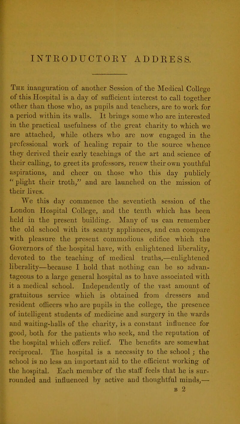 INTRODUCTORY ADDRESS. The inauguration of another Session of the Medical College of this Hospital is a day of sufficient interest to call together other than those who, as pupils and teachers, are to work for a period within its walls. It brings some who are interested in the practical usefulness of the great charity to which we are attached, while others who are now engaged in the professional work of healing repair to the source whence they derived their early teachings of the art and science of their calling, to greet its professors, renew their own youthful aspirations, and cheer on those who this day publicly “ plight their troth,” and are launched on the mission of their lives. We this day commence the seventieth session of the London Hospital College, and the tenth which has been held in the present building. Many of us can remember the old school with its scanty appliances, and can compare with pleasure the present commodious edifice which the Governors of the hospital have, with enlightened liberality, devoted to the teaching of medical truths,—enlightened liberality—because I hold that nothing can be so advan- tageous to a large general hospital as to have associated with it a medical school. Independently of the vast amount of gratuitous service which is obtaiued from dressers and resident officers who are pupils in the college, the presence of intelligent students of medicine and surgery in the wards and waiting-halls of the charity, is a constant influence for good, both for the patients who seek, and the reputation of the hospital which offers relief. The benefits are somewhat reciprocal. The hospital is a necessity to the school ; the school is no less an important aid to the efficient working of the hospital. Each member of the staff feels that he is sur- rounded and influenced by active and thoughtful minds,—