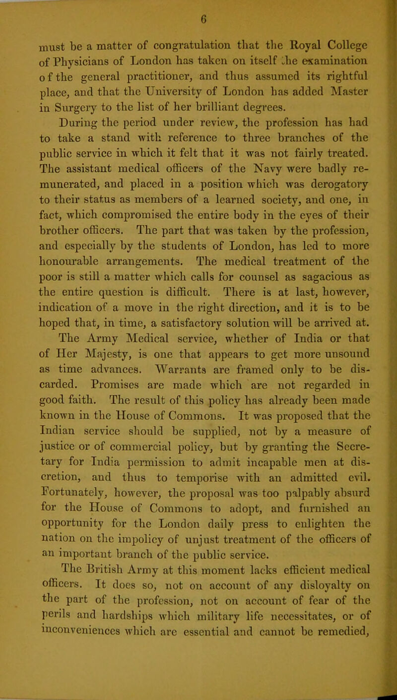 must be a matter of congratulation that the Royal College of Physicians of London has taken on itself die examination of the general practitioner, and thus assumed its rightful place, and that the University of London has added Master in Surgery to the list of her brilliant degrees. During the period under review, the profession has had to take a stand with reference to three branches of the public service in which it felt that it was not fairly treated. The assistant medical officers of the Navy were badly re- munerated, and placed in a position which was derogatory to their status as members of a learned society, and one, in fact, which compromised the entire body in the eyes of their brother officers. The part that was taken by the profession, and especially by the students of London, has led to more honourable arrangements. The medical treatment of the poor is still a matter which calls for counsel as sagacious as the entire question is difficult. There is at last, however, indication of a move in the right direction, and it is to be hoped that, in time, a satisfactory solution will be arrived at. The Army Medical service, whether of India or that of Her Majesty, is one that appears to get more unsound as time advances. Warrants are framed only to be dis- carded. Promises are made which are not regarded in good faith. The result of this policy has already been made known in the House of Commons. It was proposed that the Indian service should be supplied, not by a measure of justice or of commercial policy, but by granting the Secre- tary for India permission to admit incapable men at dis- cretion, and thus to temporise with an admitted evil. Fortunately, however, the proposal was too palpably absurd for the House of Commons to adopt, and furnished an opportunity for the London daily press to enlighten the nation on the impolicy of unjust treatment of the officers of an important branch of the public service. The British Army at this moment lacks efficient medical officers. It does so, not on account of any disloyalty on the part of the profession, not on account of fear of the perils and hardships which military life necessitates, or of inconveniences which are essential and cannot be remedied,