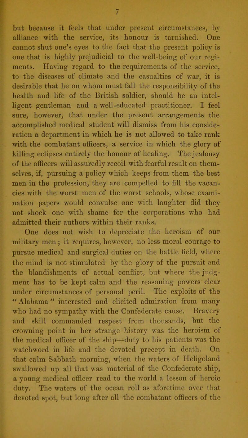 but because it feels that under present eircumstanees, by- alliance -with the service, its honour is tarnished. One cannot shut one’s eyes to the fact that the present policy is one that is highly prejudicial to the well-being of our regi- ments. Having regard to the requirements of the service, to the diseases of climate and the casualties of war, it is desirable that he on whom must fall the responsibility of the health and life of the British soldier, should be an intel- ligent gentleman and a well-educated practitioner. I feel sure, however, that under the present arrangements the accomplished medical student will dismiss from his conside- ration a department in which he is not allowed to take rank with the combatant officers, a service in which the glory of killing eclipses entirely the honour of healing. The jealousy of the officers will assuredly recoil with fearful result on them- selves, if, pursuing a policy which keeps from them the best men in the profession, they are compelled to fill the vacan- cies with the worst men of the worst schools, wrhose exami- nation papers would convulse one with laughter did they not shock one with shame for the corporations who had admitted their authors within their ranks. One does not wish to depreciate the heroism of ouf military men; it requires, however, no less moral courage to pursue medical and surgical duties on the battle field, where the mind is not stimulated by the glory of the pursuit and the blandishments of actual conflict, but where the judg- ment has to be kept calm and the reasoning powers clear under circumstances of personal peril. The exploits of the “Alabama” interested and elicited admiration from many who had no sympathy wfith the Confederate cause. Bravery and skill commanded respest from thousands, but the crowning point in her strange history was the heroism of the medical officer of the ship—duty to his patients was the ■watchword in life and the devoted precept in death. On that calm Sabbath morning, when the waters of Heligoland swallowed up all that was material of the Confederate ship, a young medical officer read to the world a lesson of heroic duty. The waters of the ocean roll as aforetime over that devoted spot, but long after all the combatant officers of the