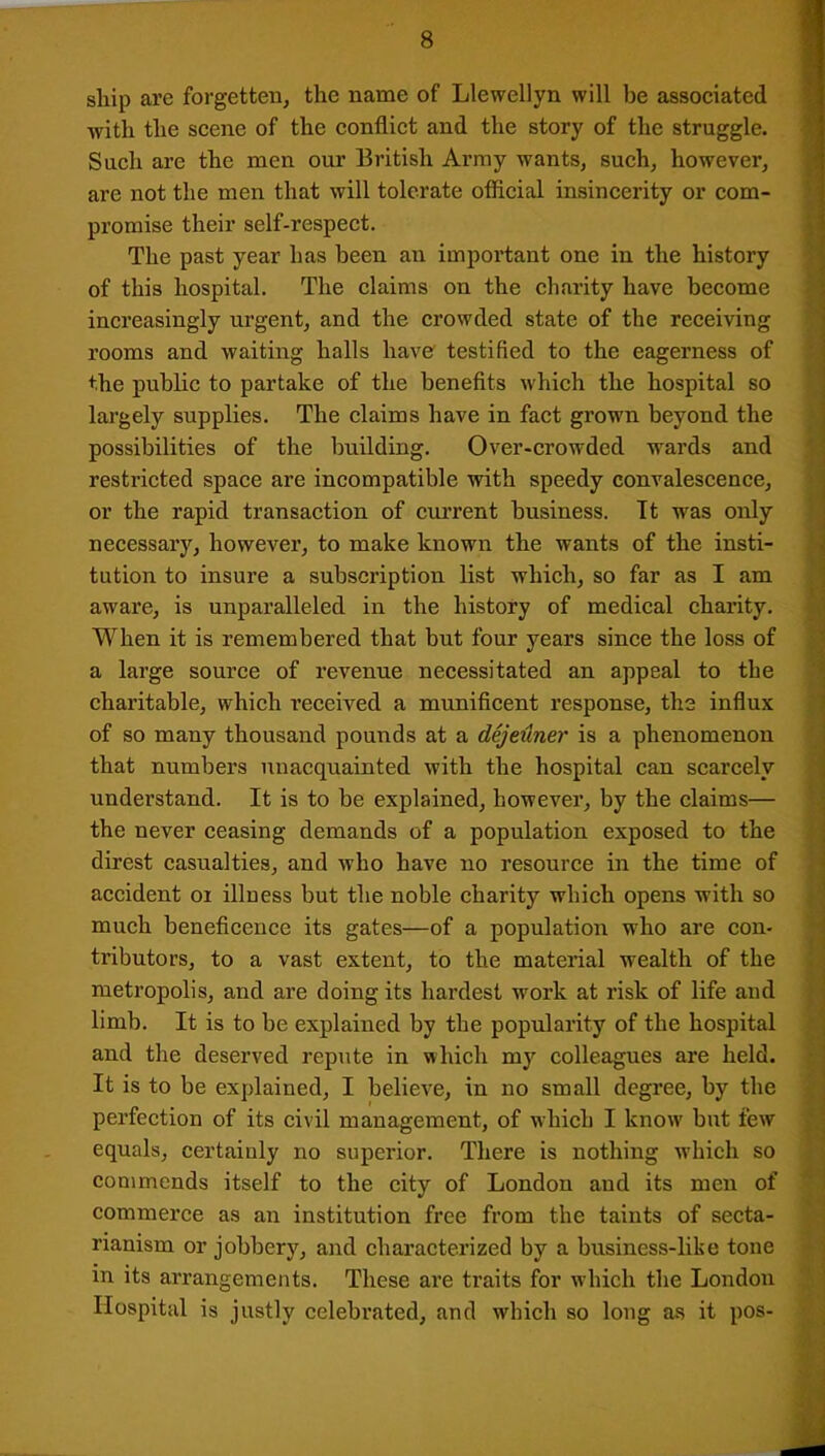 ship arc forgetten, the name of Llewellyn will he associated with the scene of the conflict and the story of the struggle. Such arc the men our British Army wants, such, however, are not the men that will tolerate official insincerity or com- promise their self-respect. The past year has been an important one in the history of this hospital. The claims on the charity have become increasingly urgent, and the crowded state of the receiving rooms and waiting halls have' testified to the eagerness of the public to partake of the benefits which the hospital so largely supplies. The claims have in fact grown beyond the possibilities of the building. Over-crowded wards and restricted space are incompatible with speedy convalescence, or the rapid transaction of current business. It was only necessary, however, to make known the wants of the insti- tution to insure a subscription list which, so far as I am aware, is unparalleled in the history of medical charity. When it is remembered that but four years since the loss of a large source of revenue necessitated an appeal to the charitable, which received a munificent response, the influx of so many thousand pounds at a dejeuner is a phenomenon that numbers unacquainted with the hospital can scarcely understand. It is to be explained, however, by the claims— the never ceasing demands of a population exposed to the direst casualties, and who have no resource in the time of accident oi illness but the noble charity which opens with so much beneficence its gates—of a population who are con- tributors, to a vast extent, to the material wealth of the metropolis, and are doing its hardest work at risk of life and limb. It is to be explained by the popularity of the hospital and the deserved repute in which my colleagues are held. It is to be explained, I believe, in no small degree, by the perfection of its civil management, of which I know' but few equals, certainly no superior. There is nothing which so commends itself to the city of London and its men of commerce as an institution free from the taints of secta- rianism or jobbery, and characterized by a business-like tone in its arrangements. These are traits for which the London Hospital is justly celebrated, and which so long as it pos-