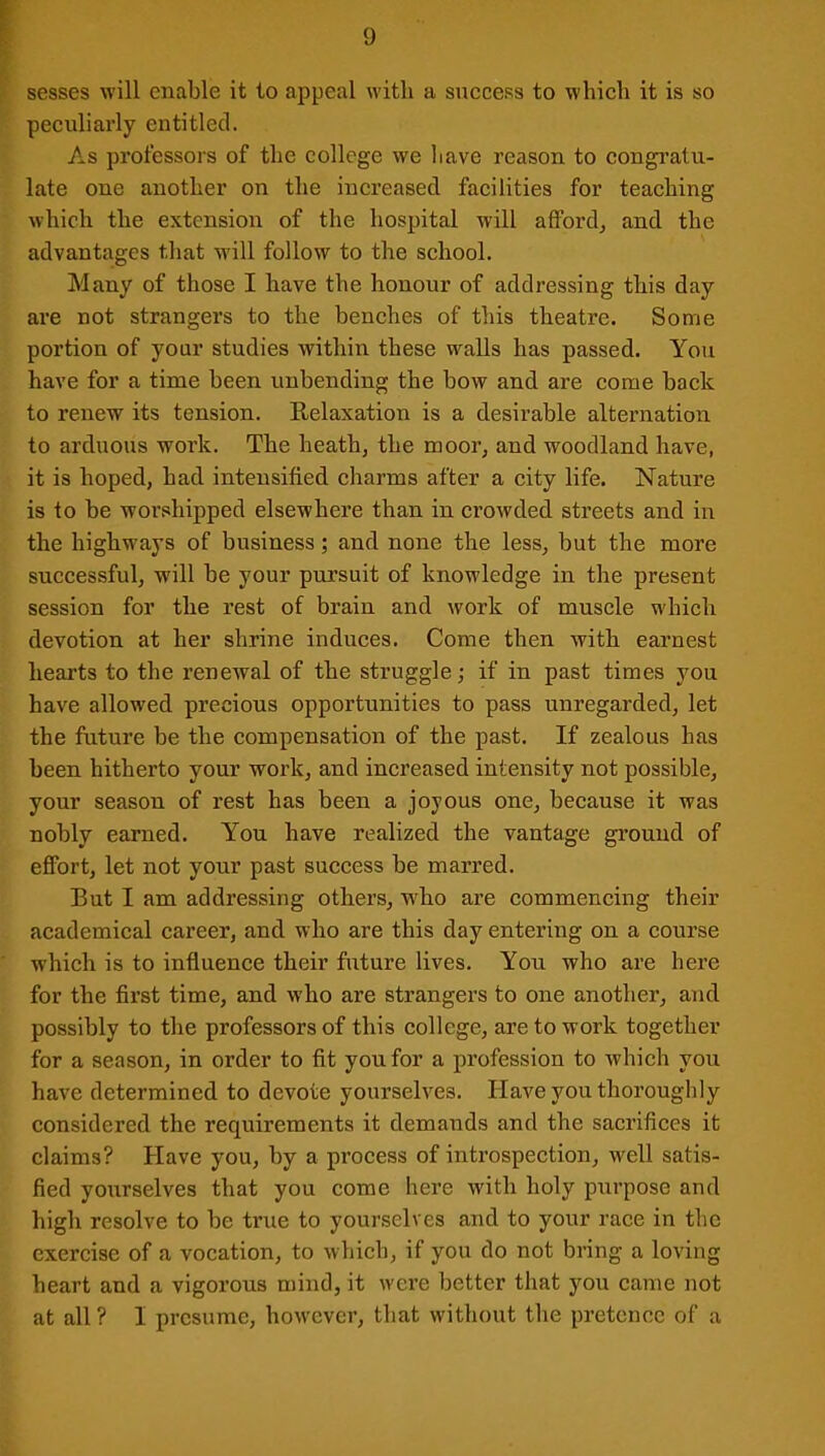 sesses will enable it to appeal with a success to which it is so peculiarly entitled. As professors of the college we have reason to congratu- late one another on the increased facilities for teaching which the extension of the hospital will afford, and the advantages that will follow to the school. Many of those I have the honour of addressing this day are not strangers to the benches of this theatre. Some portion of your studies within these walls has passed. You have for a time been unbending the bow and are come back to renew its tension. Relaxation is a desirable alternation to arduous work. The heath, the moor, and woodland have, it is hoped, had intensified charms after a city life. Nature is to be worshipped elsewhere than in crowded streets and in the highways of business; and none the less, but the more successful, will be your pursuit of knowledge in the present session for the rest of brain and work of muscle which devotion at her shrine induces. Come then with earnest hearts to the renewal of the struggle; if in past times you have allowed precious opportunities to pass unregarded, let the future be the compensation of the past. If zealous has been hitherto your work, and increased intensity not possible, your season of rest has been a joyous one, because it was nobly earned. You have realized the vantage ground of effort, let not your past success be marred. But I am addressing others, -who are commencing their academical career, and who are this day entering on a course w'hich is to influence their future lives. You who are here for the first time, and who are strangers to one another, and possibly to the professors of this college, are to work together for a season, in order to fit you for a profession to which you have determined to devote yourselves. Have you thoroughly considered the requirements it demands and the sacrifices it claims? Have you, by a process of introspection, well satis- fied yourselves that you come here with holy purpose and high resolve to be true to yourselves and to your race in the exercise of a vocation, to which, if you do not bring a loving heart and a vigorous mind, it were better that you came not at all ? I presume, however, that without the pretence of a