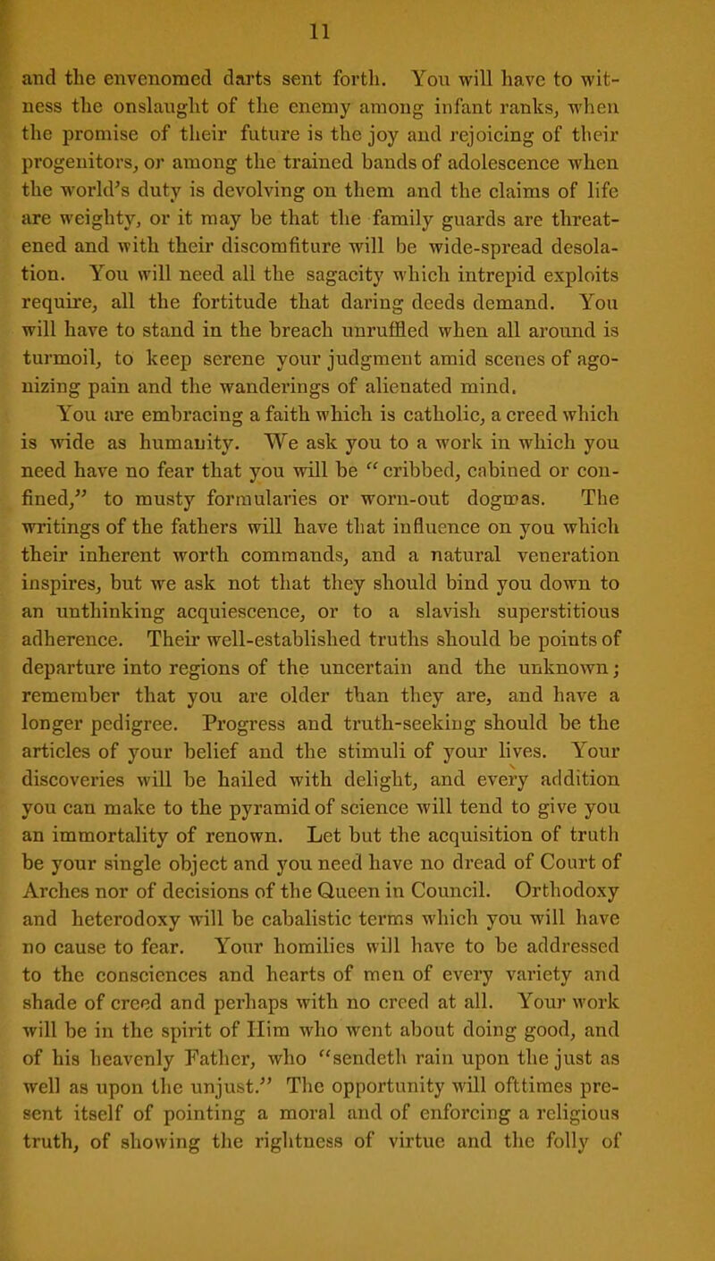 and the envenomed darts sent forth. Yon will have to wit- ness the onslaught of the enemy among infant ranks, when the promise of their future is the joy and rejoicing of their progenitors, or among the trained bands of adolescence when the world's duty is devolving on them and the claims of life are weighty, or it may be that the family guards are threat- ened and with their discomfiture will be wide-spread desola- tion. You will need all the sagacity which intrepid exploits require, all the fortitude that daring deeds demand. You will have to stand in the breach unruffled when all around is turmoil, to keep serene your judgment amid scenes of ago- nizing pain and the wanderings of alienated mind. You are embracing a faith which is catholic, a creed which is wide as humanity. We ask you to a work in which you need have no fear that you will be “ cribbed, cabined or con- fined,” to musty formularies or worn-out dogmas. The writings of the fathers will have that influence on you which their inherent worth commands, and a natural veneration inspires, but we ask not that they should bind you down to an unthinking acquiescence, or to a slavish superstitious adherence. Their well-established truths should be points of departure into regions of the uncertain and the unknown; remember that you are older than they are, and have a longer pedigree. Progress and truth-seeking should be the articles of your belief and the stimuli of your lives. Your discoveries will be hailed with delight, and every addition you can make to the pyramid of science will tend to give you an immortality of renown. Let but the acquisition of truth be your single object and you need have no dread of Court of Arches nor of decisions of the Queen in Council. Orthodoxy and heterodoxy will be cabalistic terms which you will have no cause to fear. Your homilies will have to be addressed to the consciences and hearts of men of every variety and shade of creed and perhaps with no creed at all. Your work will be in the spirit of Him who went about doing good, and of his heavenly Father, who “sendeth rain upon the just as well as upon the unjust.” The opportunity will ofttimes pre- sent itself of pointing a moral and of enforcing a religious truth, of showing the rightness of virtue and the folly of