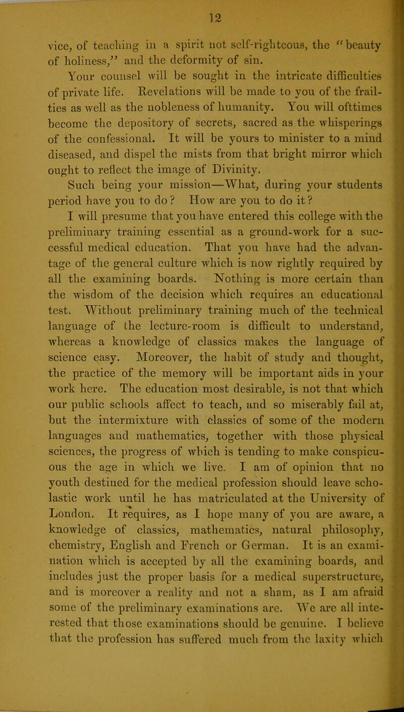 of holiness,” and the deformity of sin. Your counsel will be sought in the intricate difficulties of private life. Revelations will be made to you of the frail- ties as well as the nobleness of humanity. You will ofttimes become the depository of secrets, sacred as the whisperings of the confessional. It will be yours to minister to a mind diseased, and dispel the mists from that bright mirror which ought to reflect the image of Divinity. Such being your mission—What, during your students period have you to do ? How are you to do it ? I will presume that you have entered this college with the preliminary training essential as a ground-work for a suc- cessful medical education. That you have had the advan- tage of the general culture which is now rightly required by all the examining boards. Nothing is more certain than the wisdom of the decision which requires an educational test. Without preliminary training much of the technical language of the lecture-room is difficult to understand, whereas a knowledge of classics makes the language of science easy. Moreover, the habit of study and thought, the practice of the memory will be important aids in your work here. The education most desirable, is not that which our public schools affect to teach, and so miserably fail at, but the intermixture with classics of some of the modern languages and mathematics, together with those physical sciences, the progress of which is tending to make conspicu- ous the age in which we live. I am of opinion that no youth destined for the medical profession should leave scho- lastic work until he has matriculated at the University of London. It requires, as I hope many of you are aware, a knowledge of classics, mathematics, natural philosophy, chemistry, English and French or German. It is an exami- nation which is accepted by all the examining boards, and includes just the proper basis for a medical superstructure, and is moreover a reality and not a sham, as I am afraid some of the preliminary examinations are. We are all inte- rested that those examinations should be genuine. I believe that the profession has suffered much from the laxity which