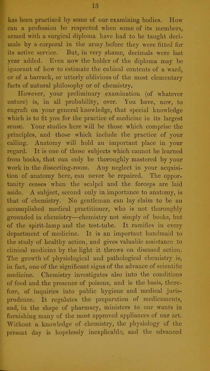 lias been practised by some of our examining bodies. How can a profession be respected when some of its members, armed with a surgical diploma have had to be taught deci- mals by a corporal in the army before they were fitted for its active service. But, in very shame, decimals were last year added. Even now the holder of the diploma may be ignorant of how to estimate the cubical contents of a ward, or of a barrack, or utterly oblivious of the most elementary facts of natural philosophy or of chemistry. However, your preliminary examination (of whatever nature) is, in all probability, over. You have, now, to engraft on your general knowledge, that special knowledge which is to fit you for the practice of medicine in its largest sense. Your studies here will be those which comprise the principles, and those which include the practice of your calling. Anatomy will hold an important place in your regard. It is one of those subjects which cannot be learned from books, that can only be thoroughly mastered by your work in the dissecting-room. Any neglect in your acquisi- tion of anatomy here, can never be repaired. The oppor- tunity ceases when the scalpel and the forceps are laid aside. A subject, second only in importance to anatomy, is that of chemistry. No gentleman can lay claim to be an accomplished medical practitioner, who is not thoroughly grounded in chemistry—chemistry not simply of books, but of the spirit-lamp and the test-tube. It ramifies in every department of medicine. It is an important handmaid to the study of healthy action, and gives valuable assistance to clinical medicine by the light it throws on diseased action. The growth of physiological and pathological chemistry is, in fact, one of the significant signs of the advance of scientific medicine. Chemistry investigates also into the conditions of food and the presence of poisons, and is the basis, there- fore, of inquiries iuto public hygiene and medical juris- prudence. It regulates the preparation of medicaments, and, in the shape of pharmacy, ministers to our wants in furnishing many of the most approved appliances of our art. Without a knowledge of chemistry, the physiology of the present day is hopelessly inexplicable, and the advanced