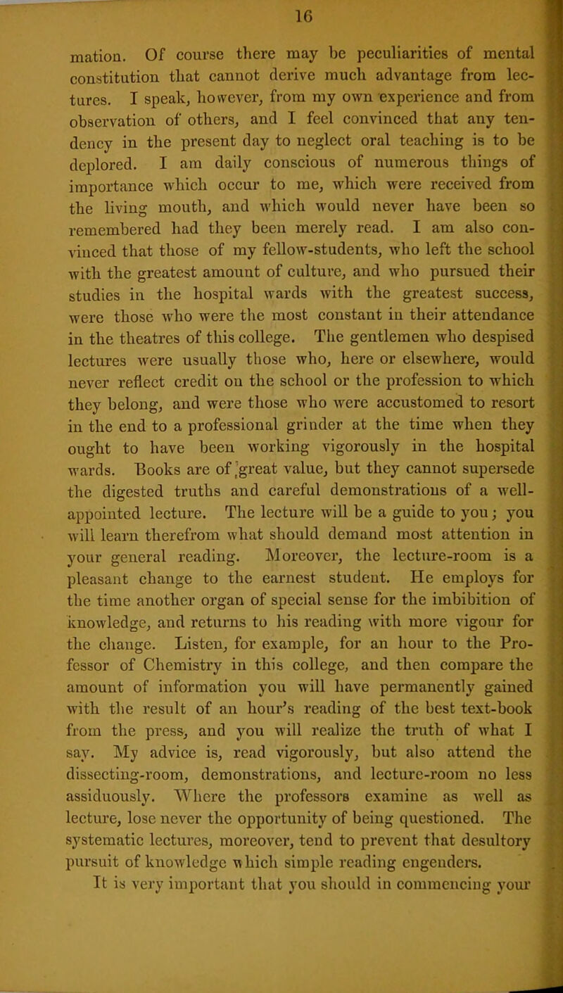 mation. Of course there may be peculiarities of mental constitution that cannot derive much advantage from lec- ! tures. I speak, however, from my own experience and from observation of others, and I feel convinced that any ten- dency in the present day to neglect oral teaching is to be deplored. I am daily conscious of numerous things of importance which occur to me, which were received from the living mouth, and which would never have been so remembered had they been merely read. I am also con- vinced that those of my fellow-students, who left the school with the greatest amount of culture, and who pursued their studies in the hospital wards with the greatest success, were those who were the most constant in their attendance in the theatres of this college. The gentlemen who despised lectures were usually those who, here or elsewhere, would never reflect credit ou the school or the profession to which they belong, and were those who were accustomed to resort in the end to a professional grinder at the time when they ought to have been working vigorously in the hospital wards. Books are of'great value, but they cannot supersede the digested truths and careful demonstrations of a well- appointed lecture. The lecture will be a guide to you; you will learn therefrom what should demand most attention in your general reading. Moreover, the lecture-room is a pleasant change to the earnest student. He employs for the time another organ of special sense for the imbibition of knowledge, and returns to his reading with more vigour for the change. Listen, for example, for an hour to the Pro- fessor of Chemistry in this college, and then compare the amount of information you will have permanently gained with the result of an hour’s reading of the best text-book from the press, and you will realize the truth of what I say. My advice is, read vigorously, but also attend the dissecting-room, demonstrations, and lecture-room no less assiduously. Where the professors examine as well as lecture, lose never the opportunity of being questioned. The systematic lectures, moreover, tend to prevent that desultory pursuit of knowledge uhicli simple reading engenders. It is very important that you should in commencing your