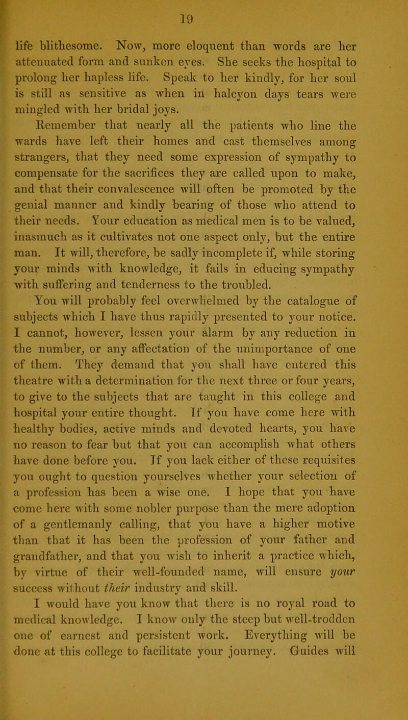 life blithesome. Now, more eloquent than words are her attenuated form and sunken eyes. She seeks tire hospital to prolong her hapless life. Speak to her kindly, for her soul is still as sensitive as when in halcyon days tears were mingled with her bridal joys. Remember that nearly all the patients who line the wards have left their homes and cast themselves among strangers, that they need some expression of sympathy to compensate for the sacrifices they are called upon to make, and that their convalescence will often be promoted by the genial manner and kindly bearing of those who attend to their needs. Your education as medical men is to be valued, inasmuch as it cultivates not one aspect only, but the entire man. It will, therefore, be sadly incomplete if, while storing your minds with knowledge, it fails in educing sympathy with suffering and tenderness to the troubled. You will probably feel overwhelmed by the catalogue of subjects which I have thus rapidly presented to your notice. I cannot, however, lessen your alarm by any reduction in the number, or any affectation of the unimportance of one of them. They demand that you shall have entered this theatre with a determination for the next three or four years, to give to the subjects that are taught in this college and hospital your entire thought. If you have come here with healthy bodies, active minds and devoted hearts, you have no reason to fear but that you can accomplish what others have done before you. If you lack either of these requisites you ought to question yourselves whether your selection of a profession has been a wise one. I hope that you have come here with some nobler purpose than the mere adoption of a gentlemanly calling, that you have a higher motive than that it has been the profession of your father and grandfather, and that you wish to inherit a practice which, by virtue of their well-founded name, will ensure your success without their industry and skill. I would have you know that there is no royal road to medical knowledge. I know only the steep but -well-trodden one of earnest and persistent work. Everything will be done at this college to facilitate your journey. Guides will
