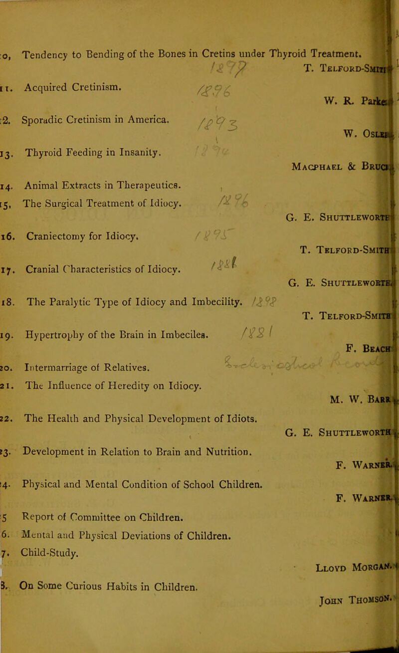 O, [ I. [2. J3- 14. '5. 17. 18. 19. 22. Tendency to Bending of the Bones in Cretins under Thyroid Treatment. T. Telford-Smiti Acquired Cretinism. Sporadic Cretinism in America. 1 Thyroid Feeding in Insanity. W. R. Parka W. Oslej; Macphael & Bruo Animal Extracts in Therapeutics. The Surgical Treatment of Idiocy. 16. Craniectomy for Idiocy. Cranial Characteristics of Idiocy. The Paralytic Type of Idiocy and Imbecility, i? °? Hypertrophy of the Brain in Imbeciles. f: G. E. Shuttleworte < T. Telford-Smith G. E. Shuttlewortb. T. Telford-Sm 20. 21. Intermarriage of Relatives. The Influence of Heredity on Idiocy. 3 vW F. Beach 1 The Health and Physical Development of Idiots. % Development in Relation to Brain and Nutrition. Physical and Mental Condition of School Children. M. W. Barr G. E. Shuttleworth . F. Warner.) F. Warner.! Report of Committee on Children. Mental and Physical Deviations of Children. Child-Study. 3. On Some Curious Habits in Children. Lloyd Morgan. I John Thomson.