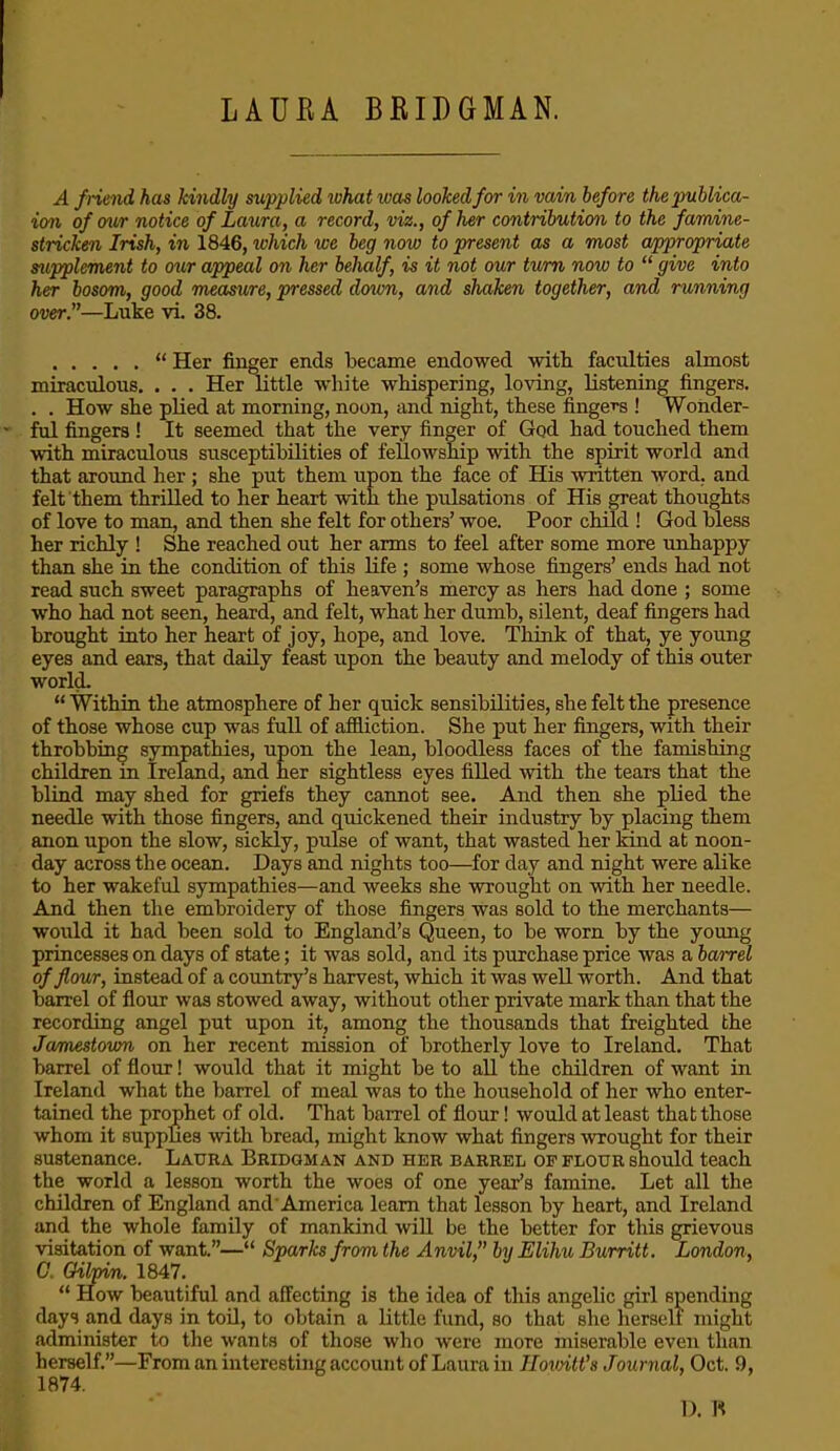 A friend has kindly supplied what was looked for in vain before thepuhlica- ion of oiir notice of Laura, a record, via., of her contribution to the famine- stricken Irish, in 1846, which we beg now to present as a most appropriate siipplement to our appeal on her behalf, is it not our turn now to “ give into her bosom, good measure, pressed down, and shaken together, and running over.”—Luke vi. 38. “ Her finger ends became endowed with faculties almost miraculous. . . . Her little white whispering, loving, listening fingers. . . How she plied at morning, noon, and night, these fingem ! Wonder- ful fingers! It seemed that the very finger of God had touched them with miraculous susceptibilities of fellowship with the spirit world and that around her; she put them upon the face of His written word, and felt them thriUed to her heart with the pulsations of His great thoughts of love to man, and then she felt for others’ woe. Poor child ! God bless her richly ! She reached out her arms to feel after some more unhappy than she in the condition of this life ; some whose fingers’ ends had not read such sweet paragraphs of heaven’s mercy as hers had done ; some who had not seen, heard, and felt, what her dumb, silent, deaf fingers had brought into her heart of joy, hope, and love. Think of that, ye young eyes and ears, that daily feast upon the beauty and melody of this outer world. “Within the atmosphere of her quick sensibilities, she felt the presence of those whose cup was full of affliction. She put her fingers, with their throbbing sympathies, upon the lean, bloodless faces of the famishing children m Ireland, and her sightless eyes fiUed with the tears that the blind may shed for griefs they cannot see. And then she plied the needle with those fingers, and quickened their industry by placing them anon upon the slow, sickly, pulse of want, that wasted her kind at noon- day across the ocean. Days and nights too—for day and night were alike to her wakeful sympathies—and weeks she wrought on with her needle. And then the embroidery of those fingers was sold to the merchants— would it had been sold to England’s Queen, to be worn by the young princesses on days of state; it was sold, and its purchase price was a barrel of flour, instead of a country’s harvest, which it was well worth. And that barrel of flour was stowed away, without other private mark than that the recording angel put upon it, among the thousands that freighted the Jamestown on her recent mission of brotherly love to Ireland. That barrel of flour! would that it might be to all the children of want in Ireland what the barrel of meal was to the household of her who enter- tained the prcmhet of old. That barrel of flour! would at least that those whom it suppues with bread, might know what fingers wrought for their sustenance. Laura Bridgman and her barrel of flour should teach the world a lesson worth the woes of one year’s famine. Let all the children of England and'America learn that lesson by heart, and Ireland and the whole family of mankind will be the better for this grievous visitation of want.”—“ Sparks from the Anvil,” by Elihu Burritt. London, G. Oilpin. 1847. “ How beautiful and affecting is the idea of this angelic girl spending days and days in toil, to obtain a little fund, so that she herself might administer to tlie wants of those who were more miserable even than herself.”—From an interesting account of Laura in Hovntt’s Journal, Oct. 9, 1874. 1).