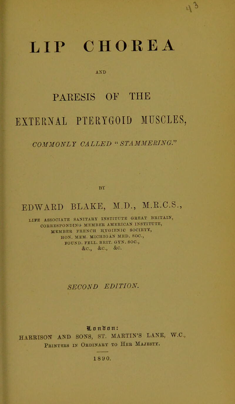 CHOREA A LIP AND PARESIS OF THE EXTERNAL PTERYGOID MUSCLES, COMMONLY CALLED “STAMMERING BY EDWARD BLAKE, M.D., M.R.C.S., LIFE ASSOCIATE SANITARY INSTITUTE GREAT BRITAIN, CORRESPONDING MEMBER AMERICAN INSTITUTE, MEMBER FRENCH HYGIENIC SOCIETY, HON. MEM. MICHIGAN MED. SOC., FOUND. FELL. BRIT. GYN. SOC., &C., &C., &C. SECOND EDITION. 1L 0 n ti a n: HARRISON AND SONS, ST. MARTIN’S LANE, W.C., Printers in Ordinary to Her Majesty. 18 90.