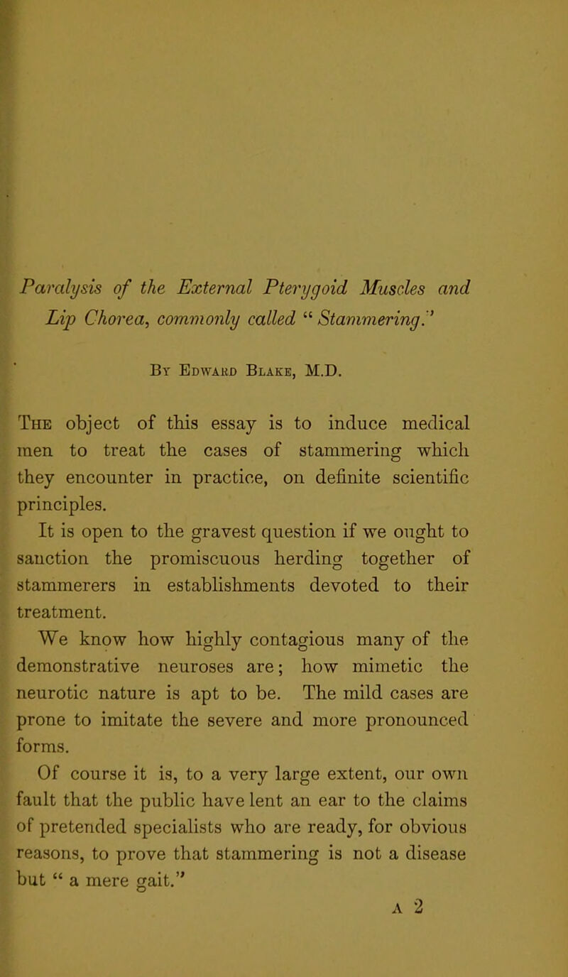 Paralysis of the External Pterygoid Muscles and Lip Chorea, commonly called “ Stammering By Edwakd Blake, M.D. The object of this essay is to induce medical men to treat the cases of stammering which they encounter in practice, on definite scientific principles. It is open to the gravest question if we ought to sanction the promiscuous herding together of stammerers in establishments devoted to their treatment. We know how highly contagious many of the demonstrative neuroses are; how mimetic the neurotic nature is apt to be. The mild cases are prone to imitate the severe and more pronounced forms. Of course it is, to a very large extent, our own fault that the public have lent an ear to the claims of pretended specialists who are ready, for obvious reasons, to prove that stammering is not a disease but “ a mere gait.” a 2
