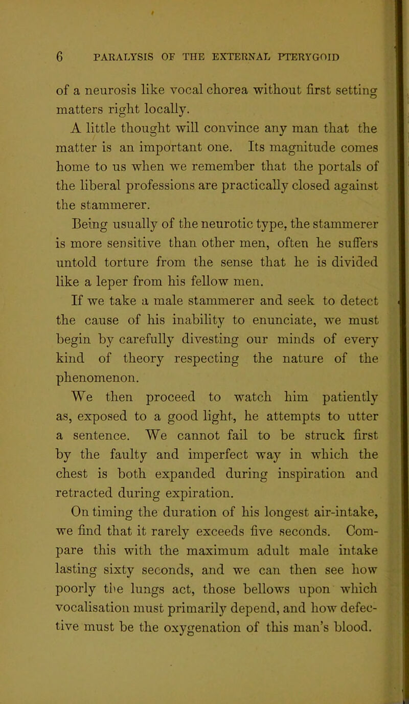 of a neurosis like vocal cliorea without first setting matters right locally. A little thought will convince any man that the matter is an important one. Its magnitude comes home to us when we remember that the portals of the liberal professions are practically closed against the stammerer. Being usually of the neurotic type, the stammerer is more sensitive than other men, often he suffers untold torture from the sense that he is divided like a leper from his fellow men. If we take a male stammerer and seek to detect the cause of his inability to enunciate, we must begin by carefully divesting our minds of every kind of theory respecting the nature of the phenomenon. We then proceed to watch him patiently as, exposed to a good light, he attempts to utter a sentence. We cannot fail to be struck first by the faulty and imperfect way in which the chest is both expanded during inspiration and retracted during expiration. On timing the duration of his longest air-intake, we find that it rarely exceeds five seconds. Com- pare this with the maximum adult male intake lasting sixty seconds, and we can then see how poorly tie lungs act, those bellows upon which vocalisation must primarily depend, and how defec- tive must be the oxygenation of this man’s blood.