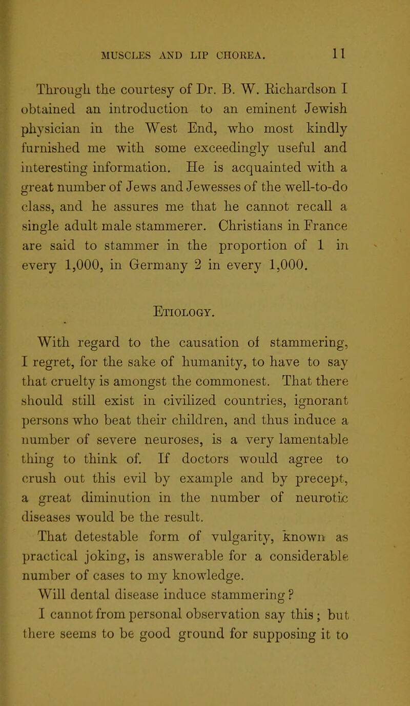 Through the courtesy of Dr. B. W. Richardson I obtained an introduction to an eminent Jewish physician in the West End, who most kindly furnished me with some exceedingly useful and interesting information. He is acquainted with a great number of Jews and Jewesses of the well-to-do class, and he assures me that he cannot recall a single adult male stammerer. Christians in France are said to stammer in the proportion of 1 in every 1,000, in Germany 2 in every 1,000. Etiology. With regard to the causation ol stammering, I regret, for the sake of humanity, to have to say that cruelty is amongst the commonest. That there should still exist in civilized countries, ignorant persons who beat their children, and thus induce a number of severe neuroses, is a very lamentable thing to think of. If doctors would agree to crush out this evil by example and by precept, a great diminution in the number of neurotic diseases would be the result. That detestable form of vulgarity, known as practical joking, is answerable for a considerable number of cases to my knowledge. Will dental disease induce stammering P I cannot from personal observation say this ; but there seems to be good ground for supposing it to