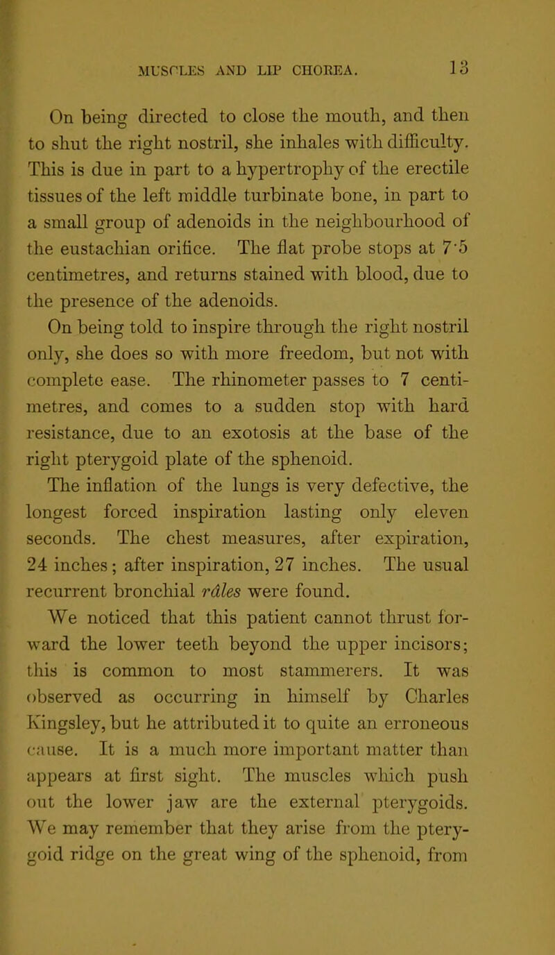 On being directed to close the mouth, and then to shut the right nostril, she inhales with difficulty. This is due in part to a hypertrophy of the erectile tissues of the left middle turbinate bone, in part to a small group of adenoids in the neighbourhood of the eustachian orifice. The flat probe stops at 7'5 centimetres, and returns stained with blood, due to the presence of the adenoids. On being told to inspire through the right nostril only, she does so with more freedom, but not writh complete ease. The rliinometer passes to 7 centi- metres, and comes to a sudden stop with hard resistance, due to an exotosis at the base of the right pterygoid plate of the sphenoid. The inflation of the lungs is very defective, the longest forced inspiration lasting only eleven seconds. The chest measures, after expiration, 24 inches ; after inspiration, 27 inches. The usual recurrent bronchial rdles were found. We noticed that this patient cannot thrust for- ward the lower teeth beyond the upper incisors; this is common to most stammerers. It was observed as occurring in himself by Charles Kingsley, but he attributed it to quite an erroneous cause. It is a much more important matter than appears at first sight. The muscles which push out the lower jaw are the external pterygoids. We may remember that they arise from the ptery- goid ridge on the great wing of the sphenoid, from