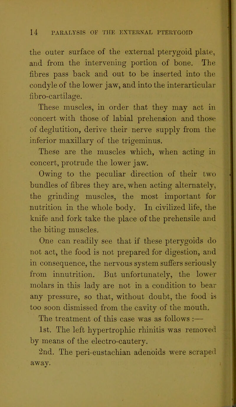 tlie outer surface of the external pterygoid plate, and from the intervening portion of bone. The fibres pass back and out to be inserted into the condyle of the lower jaw, and into the inter articular fibro-cartilage. These muscles, in order that they may act in concert with those of labial prehension and those of deglutition, derive their nerve supply from the inferior maxillary of the trigeminus. These are the muscles which, when acting in concert, protrude the lower jaw. Owing to the peculiar direction of their two bundles of fibres they are, when acting alternately, the grinding muscles, the most important for nutrition in the whole body. In civilized life, the knife and fork take the place of the prehensile and the biting muscles. One can readily see that if these pterygoids do not act, the food is not prepared for digestion, and in consequence, the nervous system suffers seriously from innutrition. But unfortunately, the lower molars in this lady are not in a condition to bear any pressure, so that, without doubt, the food is too soon dismissed from the cavity of the mouth. The treatment of this case was as follows :— 1st. The left hypertrophic rhinitis was removed by means of the electro-cautery. 2nd. The peri-eustachian adenoids were scraped away.
