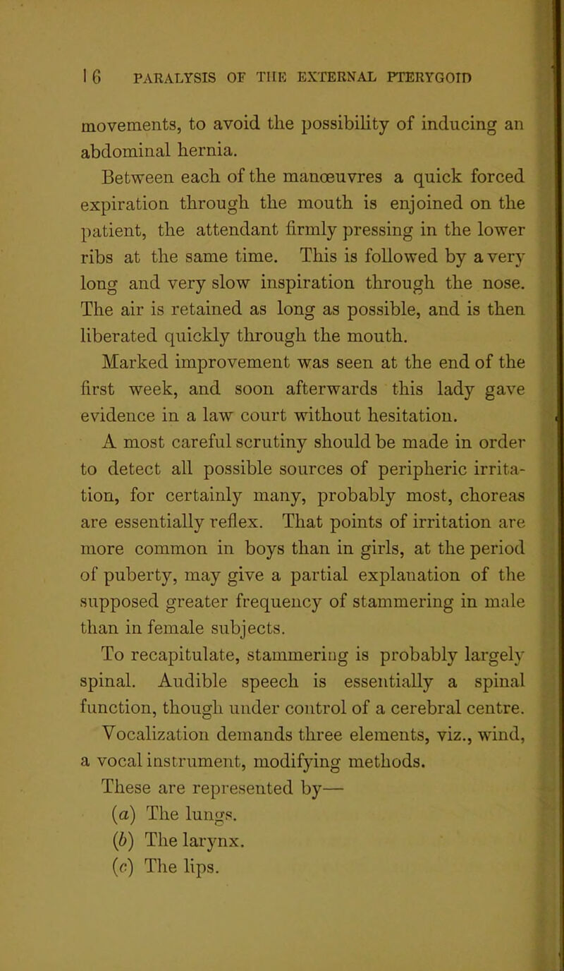 movements, to avoid the possibility of inducing an abdominal hernia. Between each of the manoeuvres a quick forced expiration through the mouth is enjoined on the patient, the attendant firmly pressing in the lower ribs at the same time. This is followed by a very long and very slow inspiration through the nose. The air is retained as long as possible, and is then liberated quickly through the mouth. Marked improvement was seen at the end of the first week, and soon afterwards this lady gave evidence in a law court without hesitation. A most careful scrutiny should be made in order to detect all possible sources of peripheric irrita- tion, for certainly many, probably most, choreas are essentially reflex. That points of irritation are more common in boys than in girls, at the period of puberty, may give a partial explanation of the supposed greater frequency of stammering in male than in female subjects. To recapitulate, stammering is probably largely spinal. Audible speech is essentially a spinal function, though under control of a cerebral centre. Vocalization demands three elements, viz., wind, a vocal instrument, modifying methods. These are represented by— (a) The lungs. (b) The larynx. (c) The lips.