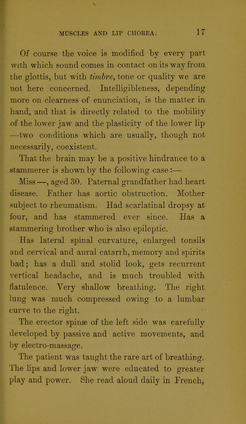 Of course the voice is modified by every part with which sound comes in contact on its way from the glottis, but with timbre, tone or quality we are not here concerned. Intelligibleness, depending more on clearness of enunciation, is the matter in hand, and that is directly related to the mobility of the lower jaw and the plasticity of the lower lip —two conditions which are usually, though not necessarily, coexistent. That the brain may be a positive hindrance to a stammerer is shown by the following case :— Miss —, aged 30. Paternal grandfather had heart disease. Father has aortic obstruction. Mother subject to rheumatism. Had scarlatinal dropsy at four, and has stammered ever since. Has a stammering brother who is also epileptic. Has lateral spinal curvature, enlarged tonsils and cervical and aural catarrh, memory and spirits bad; has a dull and stolid look, gets recurrent vertical headache, and is much troubled with flatulence. Very shallow breathing. The right lung was much compressed owing to a lumbar curve to the right. The erector spin® of the left side was carefully developed by passive and active movements, and by electro-massage. The patient was taught the rare art of breathing. The lips and lower jaw were educated to greater play and power. She read aloud daily in French,