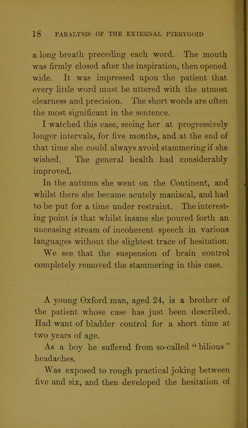 a long breath preceding each word. The mouth was firmly closed after the inspiration, then opened wide. It was impressed upon the patient that every little word must be uttered with the utmost clearness and precision. The short words are often the most significant in the sentence. I watched this case, seeing her at progressively longer intervals, for five months, and at the end of that time she could always avoid stammering if she wished. The general health had considerably improved. In the autumn she went on the Continent, and whilst there she became acutely maniacal, and had to be put for a time under restraint. The interest- ing point is that whilst insane she poured forth an unceasing stream of incoherent speech in various languages without the slightest trace of hesitation. We see that the suspension of brain control completely removed the stammering in this case. A young Oxford man, aged 24, is a brother of the patient whose case has just been described. Had want of bladder control for a short time at two years of age. As a boy he suffered from so-called “ bilious ” headaches. Was exposed to rough practical joking between five and six, and then developed the hesitation of