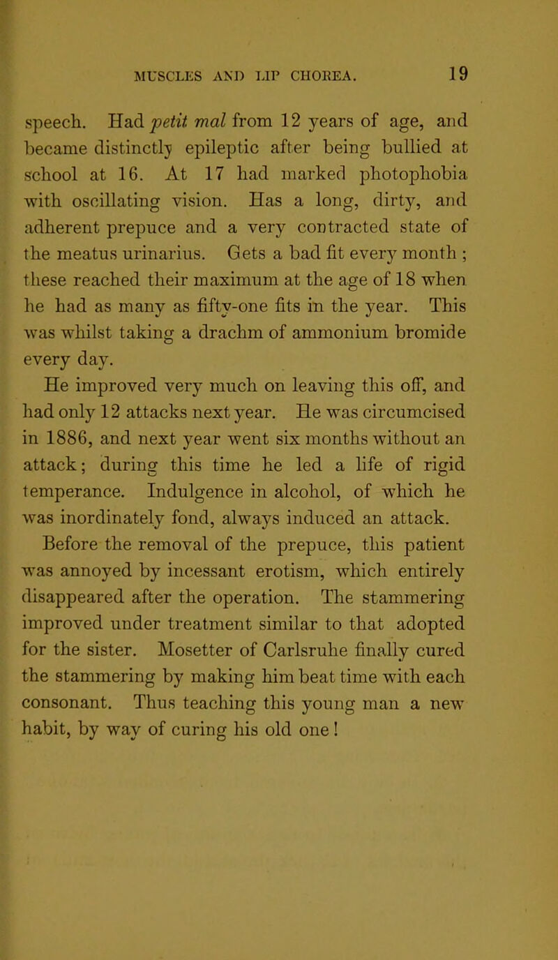 speech. Had petit mal from 12 years of age, and became distinctly epileptic after being bullied at school at 16. At 17 had marked photophobia with oscillating vision. Has a long, dirty, and adherent prepuce and a very contracted state of the meatus urinarius. Gets a bad fit every month ; these reached their maximum at the age of 18 when he had as many as fifty-one fits in the year. This was whilst taking a drachm of ammonium bromide every day. He improved very much on leaving this off, and had only 12 attacks next year. He was circumcised in 1886, and next year went six months without an attack; during this time he led a life of rigid temperance. Indulgence in alcohol, of which he was inordinately fond, always induced an attack. Before the removal of the prepuce, this patient was annoyed by incessant erotism, which entirely disappeared after the operation. The stammering improved under treatment similar to that adopted for the sister. Mosetter of Carlsruhe finally cured the stammering by making him beat time with each consonant. Thus teaching this young man a new habit, by way of curing his old one!