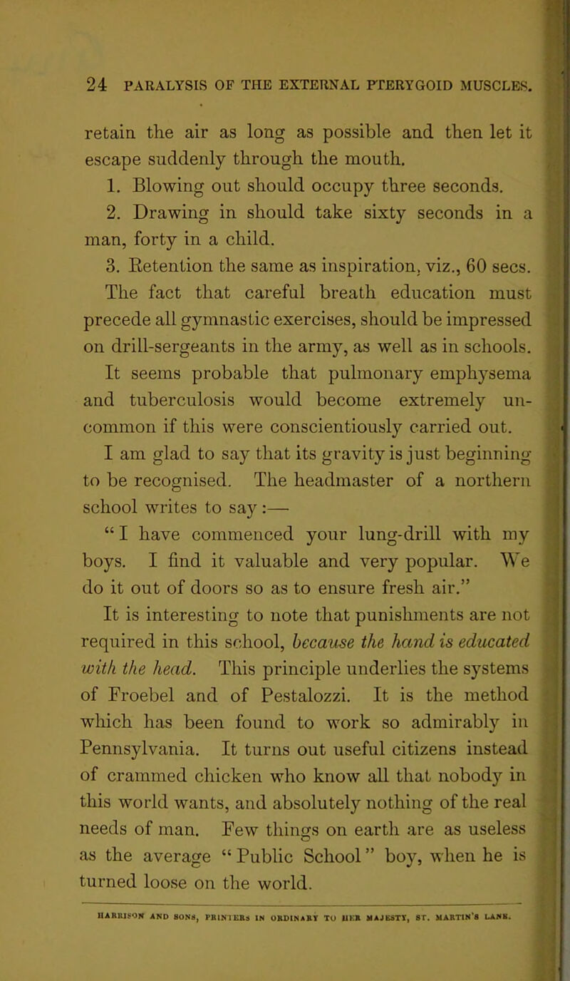 retain the air as long as possible and then let it escape suddenly through the mouth. 1. Blowing out should occupy three seconds. 2. Drawing in should take sixty seconds in a man, forty in a child. 3. Retention the same as inspiration, viz., 60 secs. The fact that careful breath education must precede all gymnastic exercises, should be impressed on drill-sergeants in the army, as well as in schools. It seems probable that pulmonary emphysema and tuberculosis would become extremely un- common if this were conscientiously carried out. I am glad to say that its gravity is just beginning to be recognised. The headmaster of a northern school writes to say :— “ I have commenced your lung-drill with my boys. I find it valuable and very popular. We do it out of doors so as to ensure fresh air.” It is interesting to note that punishments are not required in this school, became the hand is educated with the head. This principle underlies the systems of Froebel and of Pestalozzi. It is the method which has been found to work so admirably in Pennsylvania. It turns out useful citizens instead of crammed chicken who know all that nobody in this world wants, and absolutely nothing of the real needs of man. Few things on earth are as useless as the average “ Public School ” boy, when he is turned loose on the world. HARRISON AND SONS, PRINTERS IN ORDINARY TO UKR MAJESTY, ST. MARTIN'S LANK.