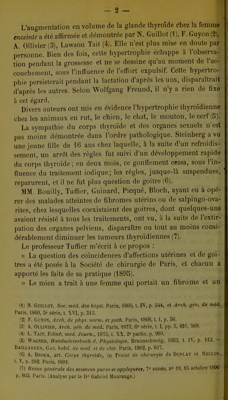 L’augmentation en volume de la glande thyroïde chez la femme enceinte a été affirmée et démontrée par N. Guillot (1 ), F. Guyon (2), A. Ollivier (3), Lawson Tait (4). Elle n’est plus mise en doute par personne. Bien des fois, cette hypertrophie échappe à l’observa- tion pendant la grossesse et ne se dessine qu’au moment de l’ac- couchement, sous l’influence de l’effort expulsif. Cette hypertro- phie persisterait pendant la lactation d apres les uns, dispaiaitiait d’après les autres. Selon Wolfgang Freund, il n’y a rien de fixe à cet égard. Divers auteurs ont mis en évidence l’hypertrophie thyroïdienne chez les animaux en rut, le chien, le chat, le mouton, le cerf (d). La sympathie du corps thyroïde et des organes sexuels n’est pas moins démontrée dans l’ordre pathologique. Steinberg a vu une jeune fille de 16 ans chez laquelle, à la suite d’un refroidis- sement, un arrêt des règles fut suivi d’un développement rapide du corps thyroïde; en deux mois, ce gonflement cessa, sous l’in- fluence du traitement iodique; les règles, jusque-là suspendues, reparurent, et il ne fut plus question de goitre (6). MM. Bouilly, Tuffier, Guinard, Picqué, Bloch, ayant eu à opé- rer des malades atteintes de fibromes utérins ou de salpingo-ova- rites, chez lesquelles coexistaient des goitres, dont quelques-uns avaient résisté à tous les traitements, ont vu, à la suite de l’extir- pation des organes pelviens, disparaître ou tout au moins consi- dérablement diminuer les tumeurs thyroïdiennes (7). Le professeur Tuffier m’écrit à ce propos : « La question des coïncidences d’affections utérines et de goi- tres a été posée à la Société de chirurgie de Paris, et chacun a apporté les faits de sa pratique (1896). » Le mien a trait à une femme qui portait un fibrome et un (4) N. Guillot, Soc. méd. des hôptt. Paris, 1860, t. IV, p. 544, et Arch. gén. de méd. Paris, 1860, 5' série, t. XVI, p. 513. (2) F. Guyon, Arch. de phys. norm. et path. Paris, 1868,1.1, p. 56. (3) A. Ollivier, Arch. gén de méd. Paris, 1873, 6e série, I. I, pp. 5,421, 568. (4) L. Tait, Edinb. med. Jour»., 1875, i. XX. 2' partie, p. 993. (5) Wagner, Hnndwôrterbnch d. Physiologie. Braunschweig, 1853, t. 1\, p. 113. Baillauger, Gaz. hebd. de méd. et de chir. Paris, 1862, p. 617. (6) A. Broca, art. Corps thyroïde, in Traité de chirurgie de Duplay et Beclus, t. V, p. 582. Paris, 1891. (7) llevue générale des sciences pures et appliquées, 7' année, n° 19,15 octobre 1896 p. 803. Paris. (Analyse par le 1H Gabriel Maurange.)