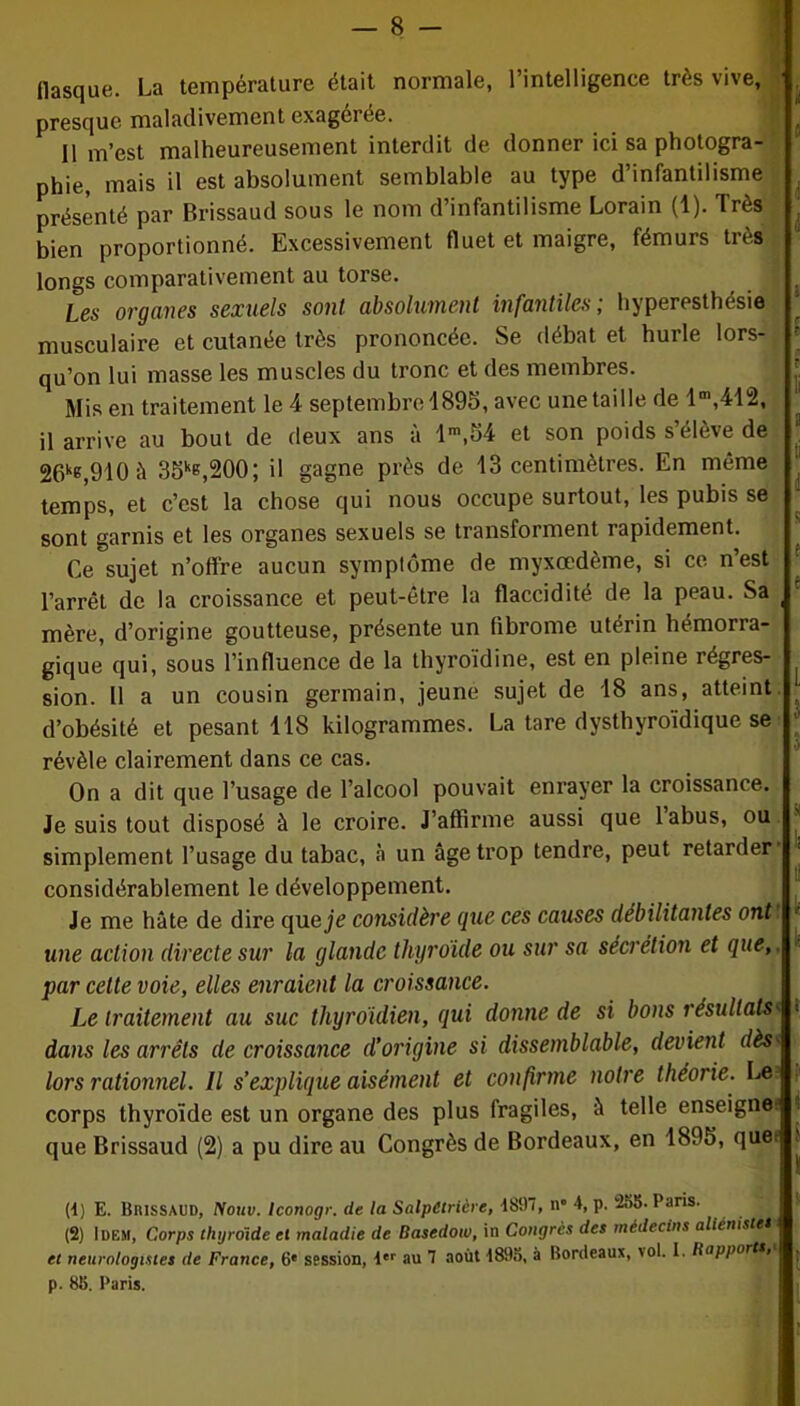 flasque. La température était normale, l’intelligence très vive, presque maladivement exagérée. 11 m’est malheureusement interdit de donner ici sa photogra- phie, mais il est absolument semblable au type d’infantilisme présenté par Brissaud sous le nom d’infantilisme Lorain (1). Très bien proportionné. Excessivement fluet et maigre, fémurs très longs comparativement au torse. Les organes sexuels sont absolument infantiles; hyperesthésie musculaire et cutanée très prononcée. Se débat et hurle lors- qu’on lui masse les muscles du tronc et des membres. Mis en traitement le 4 septembre 1895, avec une taille de lm,412, il arrive au bout de deux ans à lm,54 et son poids s’élève de 26k«,910 à 35kG,200; il gagne près de 13 centimètres. En même temps, et c’est la chose qui nous occupe surtout, les pubis se sont garnis et les organes sexuels se transforment rapidement. Ce sujet n’offre aucun symptôme de myxœdème, si ce n’est l’arrêt de la croissance et peut-être la flaccidité de la peau. Sa mère, d’origine goutteuse, présente un fibrome utérin hémorra- gique qui, sous l’influence de la thyroïdine, est en pleine régres- sion. 11 a un cousin germain, jeune sujet de 18 ans, atteint d’obésité et pesant 118 kilogrammes. La tare dysthyroidique se révèle clairement dans ce cas. On a dit que l’usage de l’alcool pouvait enrayer la croissance. Je suis tout disposé à le croire. J’affirme aussi que labus, ou ' simplement l’usage du tabac, à un âge trop tendre, peut retarder considérablement le développement. Je me hâte de dire que je considère que ces causes débilitantes ont une action directe sur la glande thyroïde ou sur sa sécrétion et que, par cette voie, elles enraient la croissance. Le traitement au suc thyroïdien, qui donne de si bons résultats< 1 dans les arrêts de croissance d’origine si dissemblable, devient dèst lors rationnel. Il s’explique aisément et confirme notre théorie. Los corps thyroïde est un organe des plus fragiles, à telle enseigne; que Brissaud (2) a pu dire au Congrès de Bordeaux, en 1895, quet (4) E. Brissaud, Nouv. Iconogr. de la Salpétrière, 4897, n» 4, p. 255- Paris. (2) lüF.M, Corps thyroïde et maladie de Basedow, in Congres des médecins alicniste* et neurologistes de France, 6* session, i'r au 1 août 1893, à Bordeaux, vol. I. Rapports, p. 83. Paris.